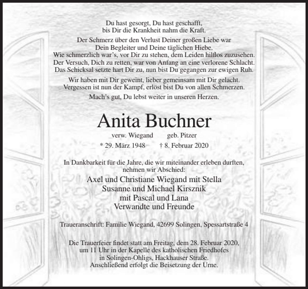 <p>Du hast gesorgt, Du hast geschafft,<br />bis Dir die Krankheit nahm die Kraft.<br />Der Schmerz über den Verlust Deiner großen Liebe war<br />Dein Begleiter und Deine täglichen Hiebe.<br />Wie schmerzlich war’s, vor Dir zu stehen, dem Leiden hilflos zuzusehen.<br />Der Versuch, Dich zu retten, war von Anfang an eine verlorene Schlacht.<br />Das Schicksal setzte hart Dir zu, nun bist Du gegangen zur ewigen Ruh.<br />Wir haben mit Dir geweint, lieber gemeinsam mit Dir gelacht.<br />Vergessen ist nun der Kampf, erlöst bist Du von allen Schmerzen.<br />Mach’s gut, Du lebst weiter in unseren Herzen.</p><p>Anita Buchner<br />verw. Wiegand<br />geb. Pitzer<br />* 29. März 1948<br />† 8. Februar 2020<br />In Dankbarkeit für die Jahre, die wir miteinander erleben durften,<br />nehmen wir Abschied:</p><p>Axel und Christiane Wiegand mit Stella<br />Susanne und Michael Kirsznik<br />mit Pascal und Lana<br />Verwandte und Freunde<br />Traueranschrift: Familie Wiegand, 42699 Solingen, Spessartstraße 4<br />Die Trauerfeier findet statt am Freitag, dem 28. Februar 2020,<br />um 11 Uhr in der Kapelle des katholischen Friedhofes<br />in Solingen-Ohligs, Hackhauser Straße.<br />Anschließend erfolgt die Beisetzung der Urne.</p>