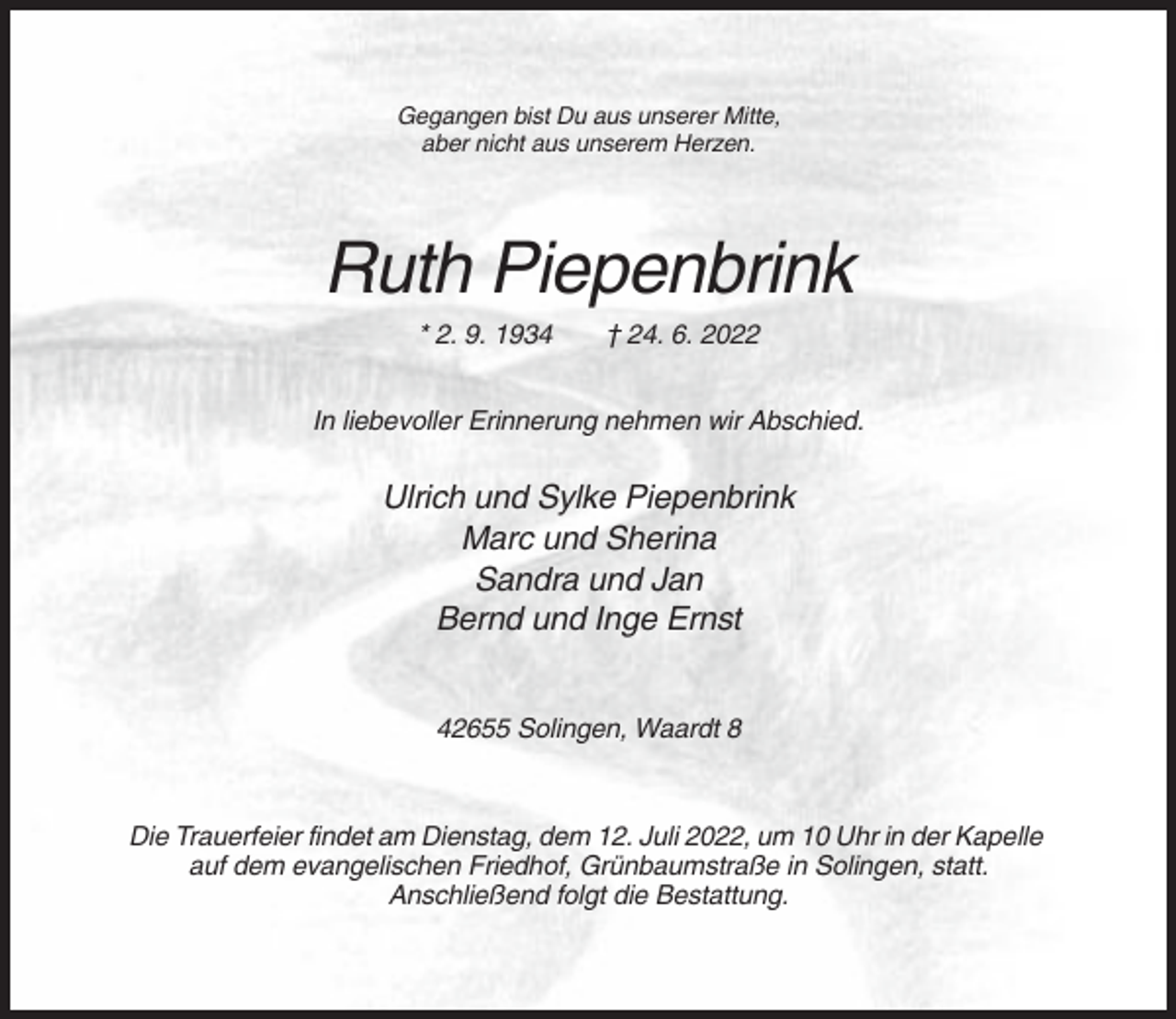 <p>Gegangen bist Du aus unserer Mitte,<br />aber nicht aus unserem Herzen.</p><p>Ruth Piepenbrink<br />* 2. 9. 1934</p><p>† 24. 6. 2022</p><p>In liebevoller Erinnerung nehmen wir Abschied.</p><p>Ulrich und Sylke Piepenbrink<br />Marc und Sherina<br />Sandra und Jan<br />Bernd und Inge Ernst<br />42655 Solingen, Waardt 8</p><p>Die Trauerfeier findet am Dienstag, dem 12. Juli 2022, um 10 Uhr in der Kapelle<br />auf dem evangelischen Friedhof, Grünbaumstraße in Solingen, statt.<br />Anschließend folgt die Bestattung.</p>