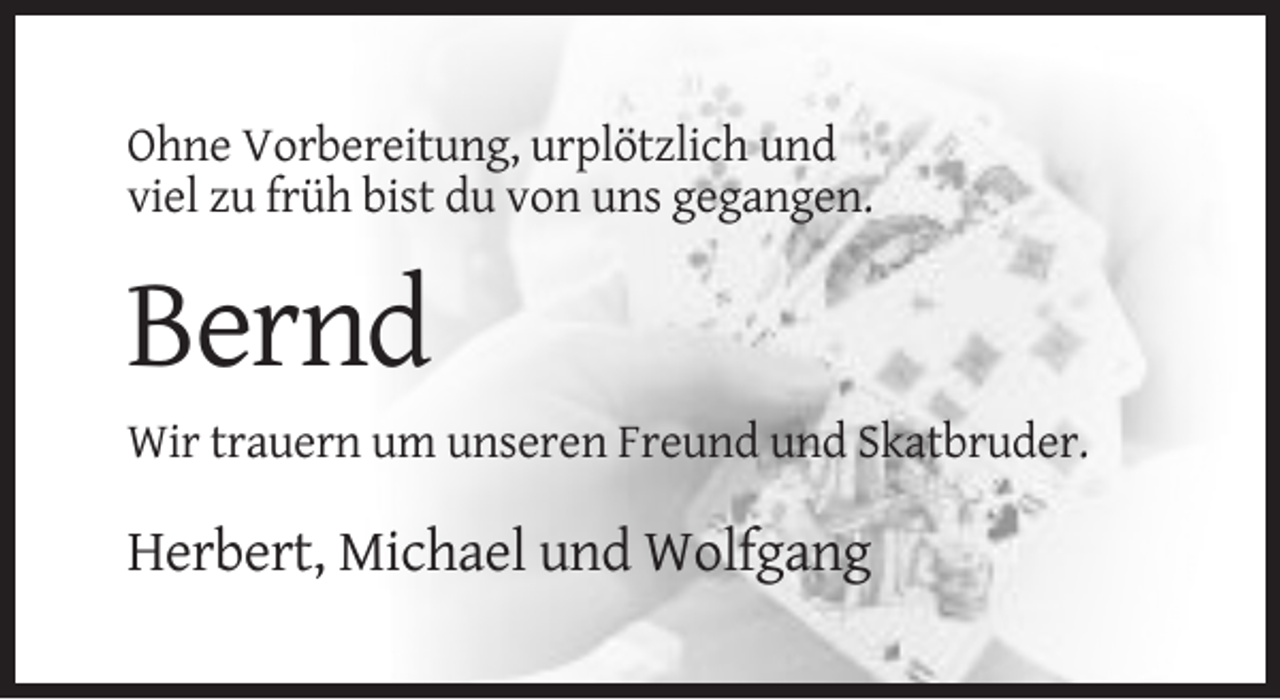 <p>Ohne Vorbereitung, urplötzlich und<br />viel zu früh bist du von uns gegangen.</p><p>Bernd<br />Wir trauern um unseren Freund und Skatbruder.</p><p>Herbert, Michael und Wolfgang</p>