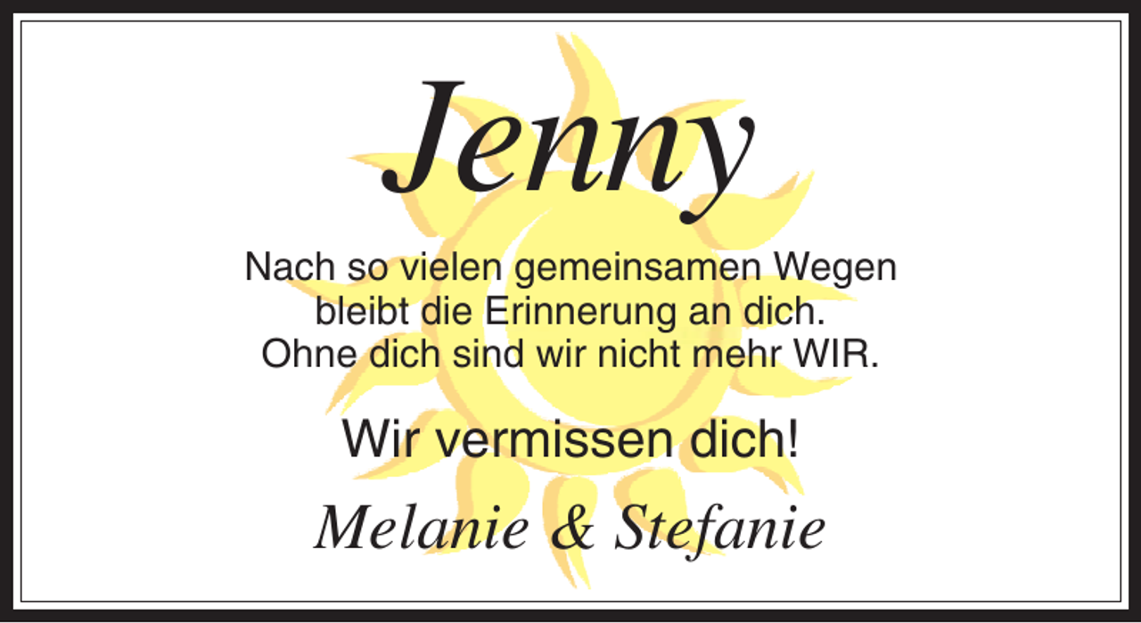 <p>Jenny<br />Nach so vielen gemeinsamen Wegen<br />bleibt die Erinnerung an dich.<br />Ohne dich sind wir nicht mehr WIR.</p><p>Wir vermissen dich!</p><p>Melanie &amp; Stefanie</p>