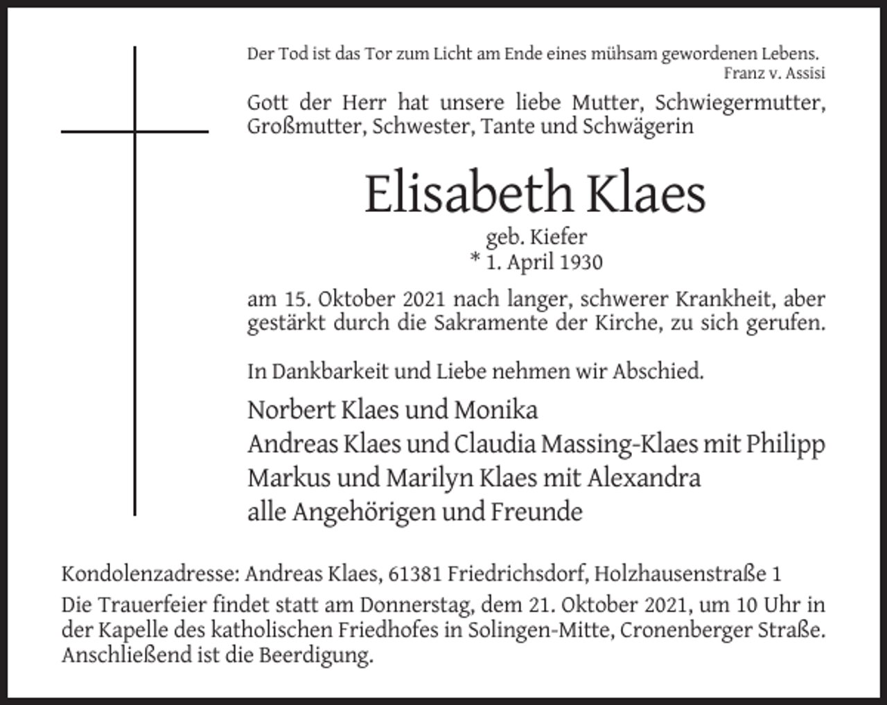 <p>Der Tod ist das Tor zum Licht am Ende eines mühsam gewordenen Lebens.<br />Franz v. Assisi</p><p>Gott der Herr hat unsere liebe Mutter, Schwiegermutter,<br />Großmutter, Schwester, Tante und Schwägerin</p><p>Elisabeth Klaes<br />geb. Kiefer<br />* 1. April 1930<br />am 15. Oktober 2021 nach langer, schwerer Krankheit, aber<br />gestärkt durch die Sakramente der Kirche, zu sich gerufen.<br />In Dankbarkeit und Liebe nehmen wir Abschied.</p><p>Norbert Klaes und Monika<br />Andreas Klaes und Claudia Massing-Klaes mit Philipp<br />Markus und Marilyn Klaes mit Alexandra<br />alle Angehörigen und Freunde<br />Kondolenzadresse: Andreas Klaes, 61381 Friedrichsdorf, Holzhausenstraße 1<br />Die Trauerfeier findet statt am Donnerstag, dem 21. Oktober 2021, um 10 Uhr in<br />der Kapelle des katholischen Friedhofes in Solingen-Mitte, Cronenberger Straße.<br />Anschließend ist die Beerdigung.</p>
