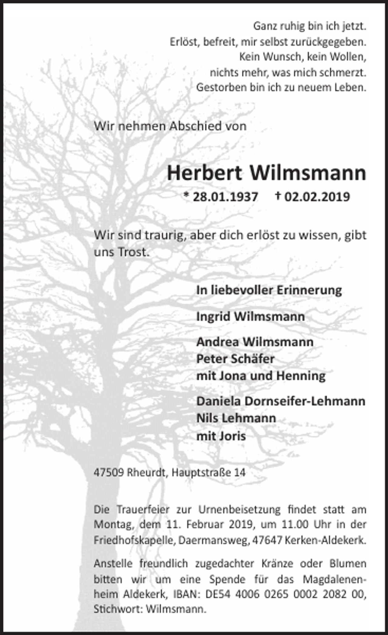 <p>Ganz ruhig bin ich jetzt.<br />Erlöst, befreit, mir selbst zurückgegeben.<br />Kein Wunsch, kein Wollen,<br />nichts mehr, was mich schmerzt.<br />Gestorben bin ich zu neuem Leben.</p><p>Wir nehmen Abschied von</p><p>Herbert Wilmsmann<br />* 28.01.1937</p><p>† 02.02.2019</p><p>Wir sind traurig, aber dich erlöst zu wissen, gibt<br />uns Trost.<br />In liebevoller Erinnerung<br />Ingrid Wilmsmann<br />Andrea Wilmsmann<br />Peter Schäfer<br />mit Jona und Henning<br />Daniela Dornseifer-Lehmann<br />Nils Lehmann<br />mit Joris<br />47509 Rheurdt, Hauptstraße 14<br />Die Trauerfeier zur Urnenbeisetzung ﬁndet statt am<br />Montag, dem 11. Februar 2019, um 11.00 Uhr in der<br />Friedhofskapelle, Daermansweg, 47647 Kerken-Aldekerk.<br />Anstelle freundlich zugedachter Kränze oder Blumen<br />bitten wir um eine Spende für das Magdalenenheim Aldekerk, IBAN: DE5006 0265 000082 00,<br />Stichwort: Wilmsmann.</p>