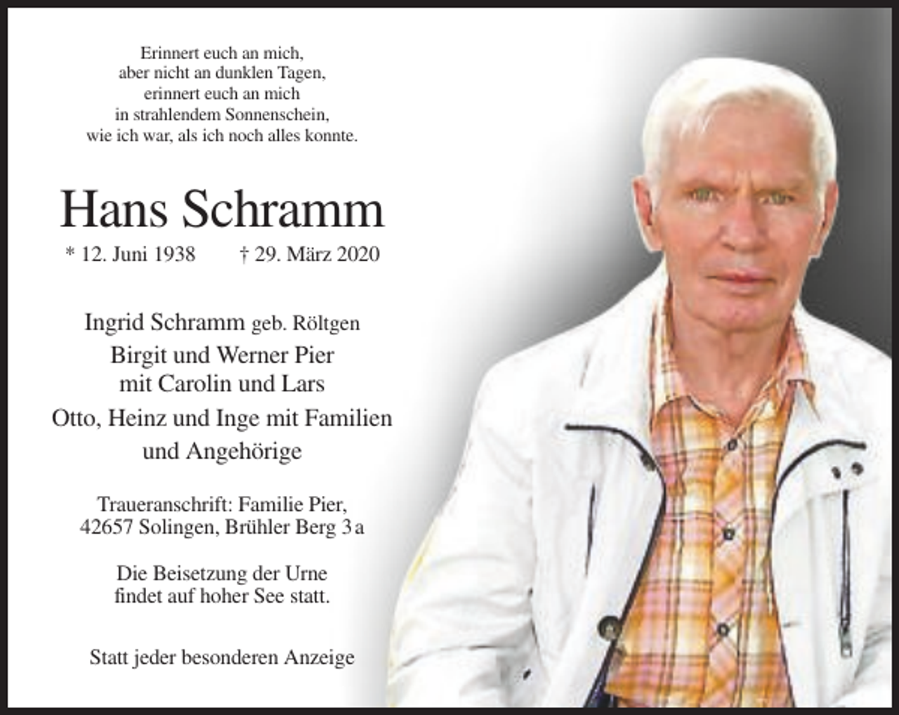 <p>Erinnert euch an mich,<br />aber nicht an dunklen Tagen,<br />erinnert euch an mich<br />in strahlendem Sonnenschein,<br />wie ich war, als ich noch alles konnte.</p><p>Hans Schramm<br />* 12. Juni 1938</p><p>† 29. März 2020</p><p>Ingrid Schramm geb. Röltgen<br />Birgit und Werner Pier<br />mit Carolin und Lars<br />Otto, Heinz und Inge mit Familien<br />und Angehörige<br />Traueranschrift: Familie Pier,<br />42657 Solingen, Brühler Berg 3 a<br />Die Beisetzung der Urne<br />findet auf hoher See statt.<br />Statt jeder besonderen Anzeige</p>