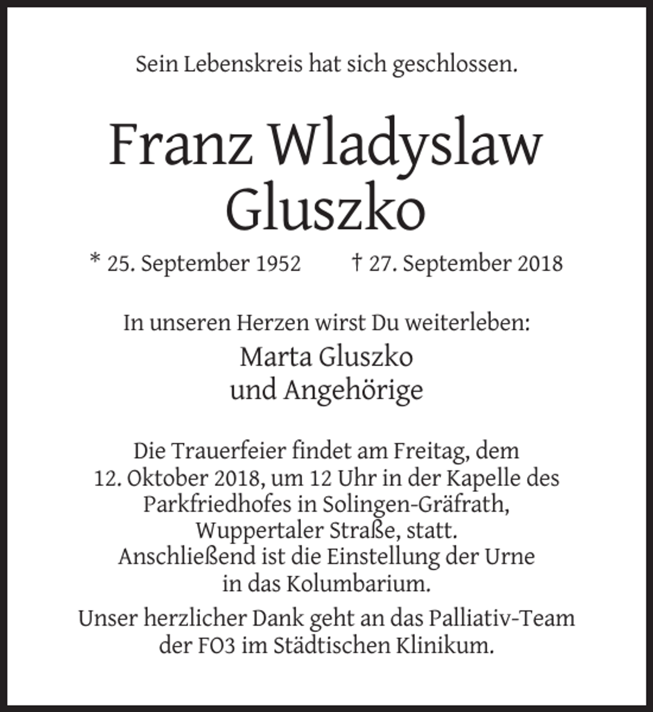 <p>Sein Lebenskreis hat sich geschlossen.</p><p>Franz Wladyslaw<br />Gluszko<br />* 25. September 1952</p><p>† 27. September 2018</p><p>In unseren Herzen wirst Du weiterleben:</p><p>Marta Gluszko<br />und Angehörige<br />Die Trauerfeier findet am Freitag, dem<br />12. Oktober 2018, um 12 Uhr in der Kapelle des<br />Parkfriedhofes in Solingen-Gräfrath,<br />Wuppertaler Straße, statt.<br />Anschließend ist die Einstellung der Urne<br />in das Kolumbarium.<br />Unser herzlicher Dank geht an das Palliativ-Team<br />der FO3 im Städtischen Klinikum.</p>