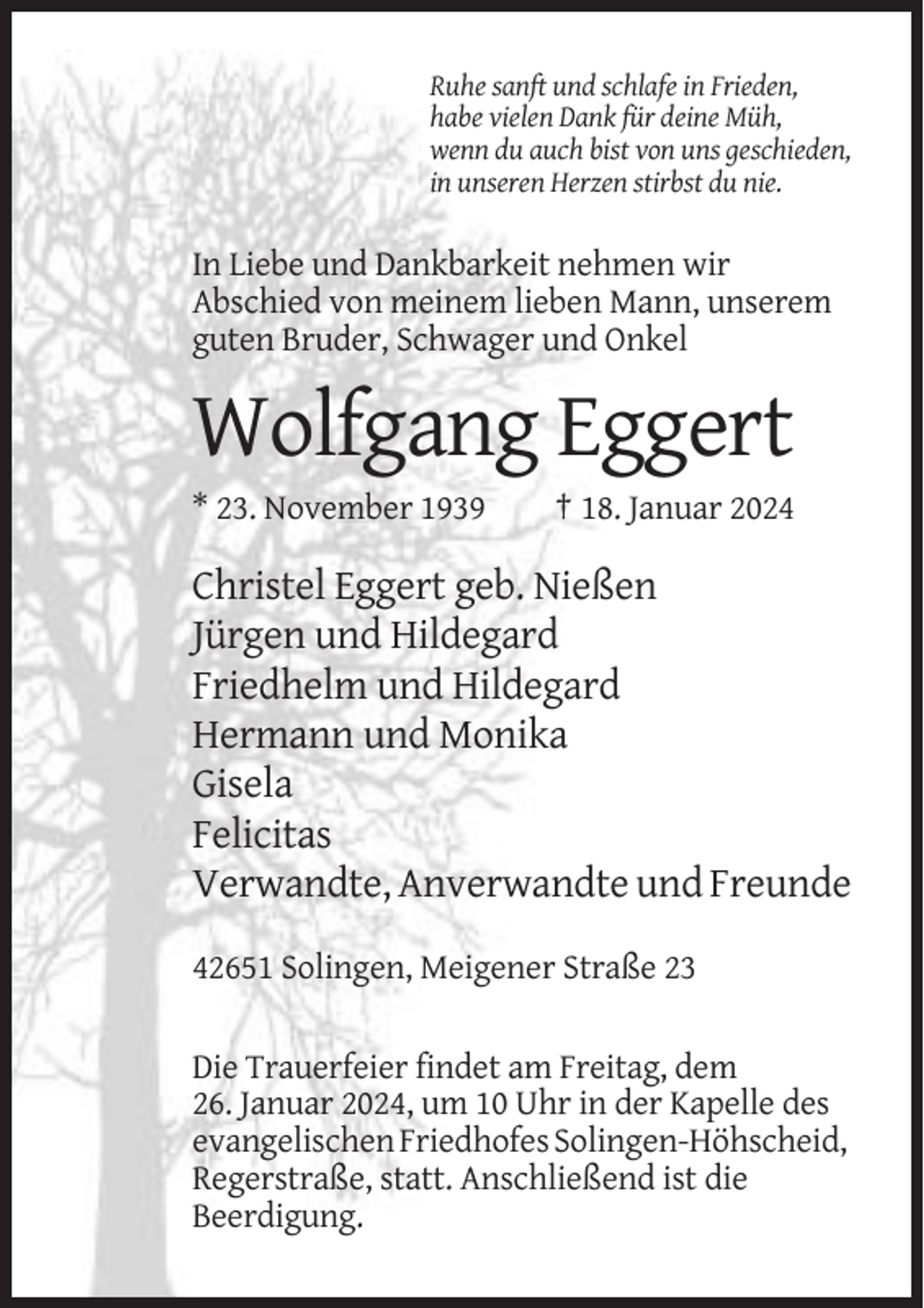 <p>Ruhe sanft und schlafe in Frieden,<br />habe vielen Dank für deine Müh,<br />wenn du auch bist von uns geschieden,<br />in unseren Herzen stirbst du nie.</p><p>In Liebe und Dankbarkeit nehmen wir<br />Abschied von meinem lieben Mann, unserem<br />guten Bruder, Schwager und Onkel</p><p>Wolfgang Eggert<br />* 23. November 1939</p><p>† 18. Januar 2024</p><p>Christel Eggert geb. Nießen<br />Jürgen und Hildegard<br />Friedhelm und Hildegard<br />Hermann und Monika<br />Gisela<br />Felicitas<br />Verwandte, Anverwandte und Freunde<br />42651 Solingen, Meigener Straße 23<br />Die Trauerfeier findet am Freitag, dem<br />26. Januar 2024, um 10 Uhr in der Kapelle des<br />evangelischen Friedhofes Solingen-Höhscheid,<br />Regerstraße, statt. Anschließend ist die<br />Beerdigung.</p>