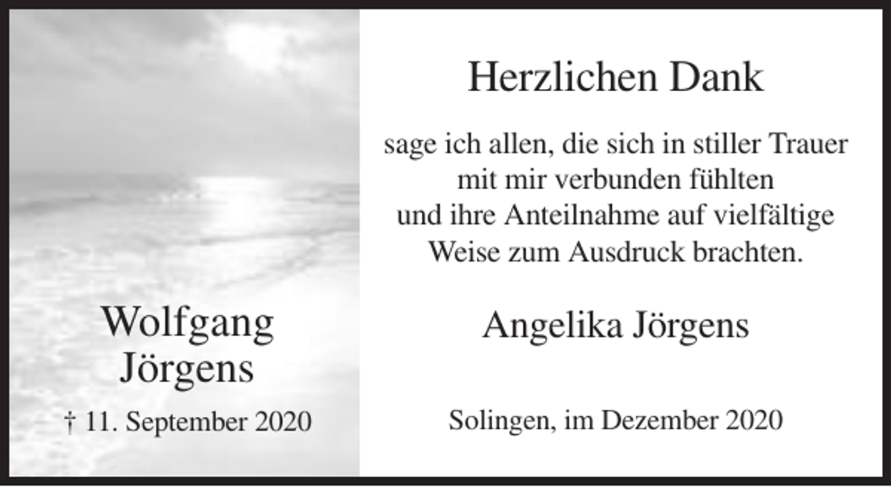 <p>Herzlichen Dank<br />sage ich allen, die sich in stiller Trauer<br />mit mir verbunden fühlten<br />und ihre Anteilnahme auf vielfältige<br />Weise zum Ausdruck brachten.</p><p>Wolfgang<br />Jörgens</p><p>Angelika Jörgens</p><p>† 11. September 2020</p><p>Solingen, im Dezember 2020</p>