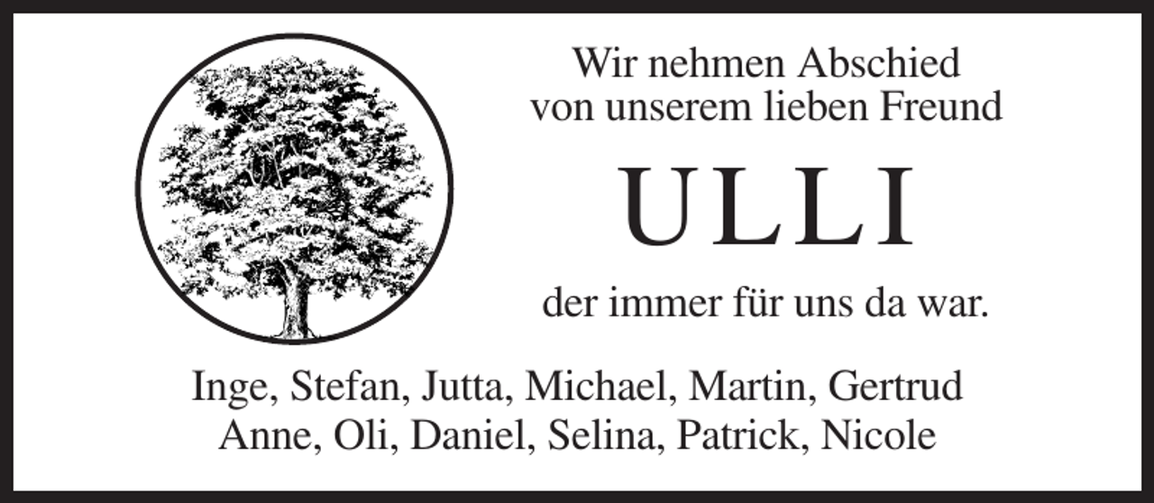 <p>Wir nehmen Abschied<br />von unserem lieben Freund</p><p>ULLI<br />der immer für uns da war.<br />Inge, Stefan, Jutta, Michael, Martin, Gertrud<br />Anne, Oli, Daniel, Selina, Patrick, Nicole</p>