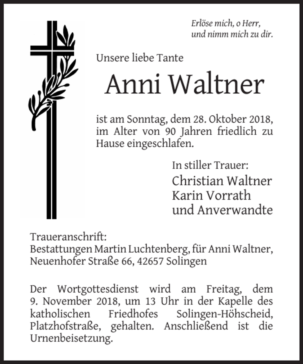 <p>Erlöse mich, o Herr,<br />und nimm mich zu dir.</p><p>Unsere liebe Tante</p><p>Anni Waltner<br />ist am Sonntag, dem 28. Oktober 2018,<br />im Alter von 90 Jahren friedlich zu<br />Hause eingeschlafen.<br />In stiller Trauer:</p><p>Christian Waltner<br />Karin Vorrath<br />und Anverwandte<br />Traueranschrift:<br />Bestattungen Martin Luchtenberg, für Anni Waltner,<br />Neuenhofer Straße 66, 42657 Solingen<br />Der Wortgottesdienst wird am Freitag, dem<br />9. November 2018, um 13 Uhr in der Kapelle des<br />katholischen<br />Friedhofes<br />Solingen-Höhscheid,<br />Platzhofstraße, gehalten. Anschließend ist die<br />Urnenbeisetzung.</p>