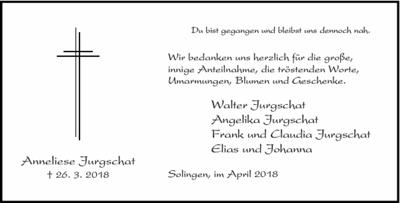 <p>Du bist gegangen und bleibst uns dennoch nah.</p><p>Wir bedanken uns herzlich für die große,<br />innige Anteilnahme, die tröstenden Worte,<br />Umarmungen, Blumen und Geschenke.</p><p>Anneliese Jurgschat<br />† 26. 3. 2018</p><p>Walter Jurgschat<br />Angelika Jurgschat<br />Frank und Claudia Jurgschat<br />Elias und Johanna<br />Solingen, im April 2018</p>