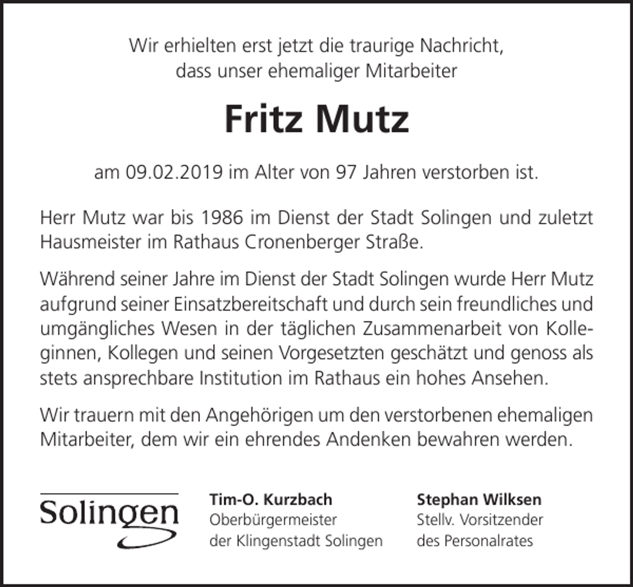 <p>Wir erhielten erst jetzt die traurige Nachricht,<br />dass unser ehemaliger Mitarbeiter</p><p>Fritz Mutz<br />am 09.02.2019 im Alter von 97 Jahren verstorben ist.<br />Herr Mutz war bis 1986 im Dienst der Stadt Solingen und zuletzt<br />Hausmeister im Rathaus Cronenberger Straße.<br />Während seiner Jahre im Dienst der Stadt Solingen wurde Herr Mutz<br />aufgrund seiner Einsatzbereitschaft und durch sein freundliches und<br />umgängliches Wesen in der täglichen Zusammenarbeit von Kolleginnen, Kollegen und seinen Vorgesetzten geschätzt und genoss als<br />stets ansprechbare Institution im Rathaus ein hohes Ansehen.<br />Wir trauern mit den Angehörigen um den verstorbenen ehemaligen<br />Mitarbeiter, dem wir ein ehrendes Andenken bewahren werden.<br />Tim-O. Kurzbach<br />Oberbürgermeister<br />der Klingenstadt Solingen</p><p>Stephan Wilksen<br />Stellv. Vorsitzender<br />des Personalrates</p>