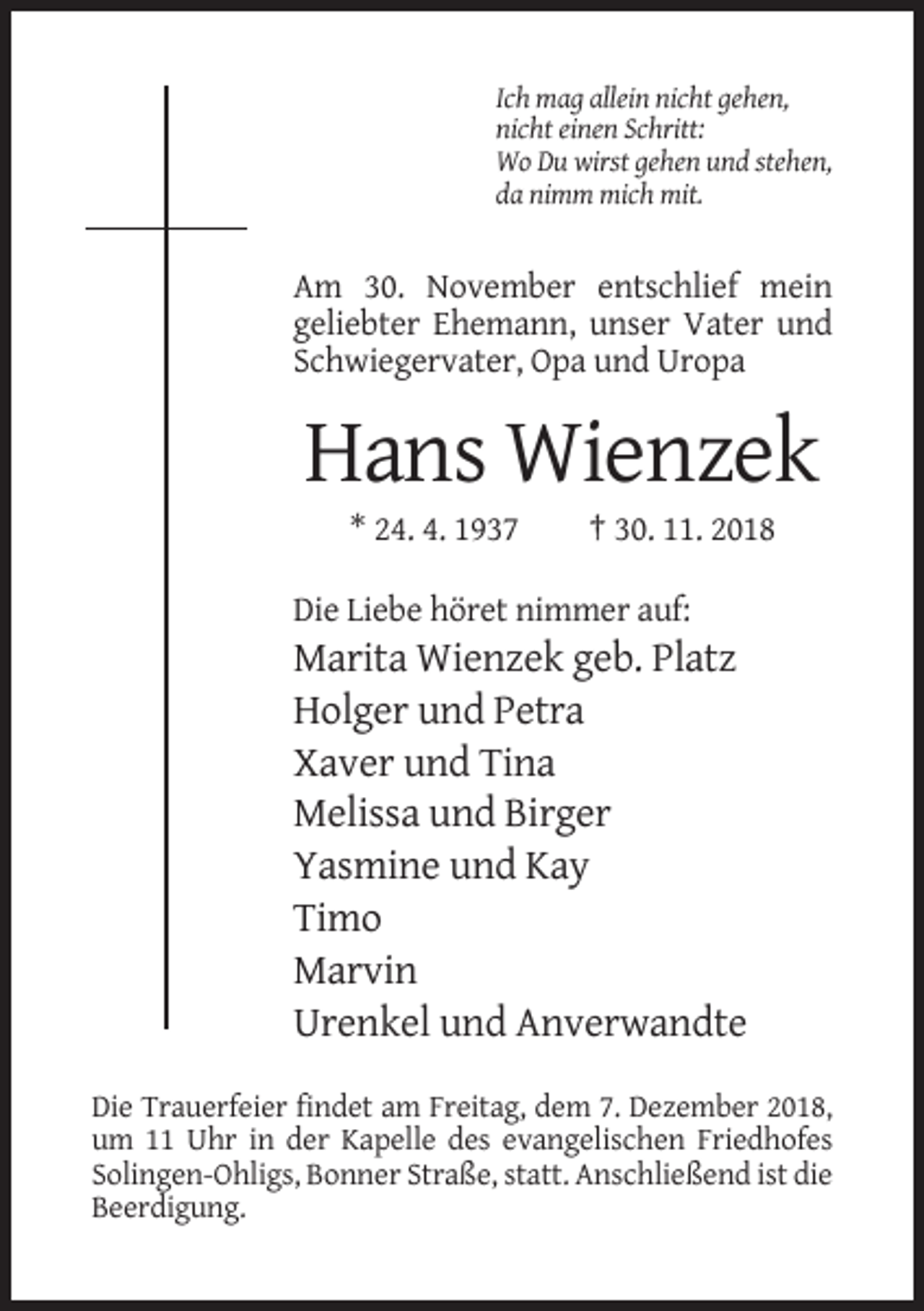 <p>Ich mag allein nicht gehen,<br />nicht einen Schritt:<br />Wo Du wirst gehen und stehen,<br />da nimm mich mit.</p><p>Am 30. November entschlief mein<br />geliebter Ehemann, unser Vater und<br />Schwiegervater, Opa und Uropa</p><p>Hans Wienzek<br />* 24. 4. 1937</p><p>† 30. 11. 2018</p><p>Die Liebe höret nimmer auf:</p><p>Marita Wienzek geb. Platz<br />Holger und Petra<br />Xaver und Tina<br />Melissa und Birger<br />Yasmine und Kay<br />Timo<br />Marvin<br />Urenkel und Anverwandte<br />Die Trauerfeier findet am Freitag, dem 7. Dezember 2018,<br />um 11 Uhr in der Kapelle des evangelischen Friedhofes<br />Solingen-Ohligs, Bonner Straße, statt. Anschließend ist die<br />Beerdigung.</p>