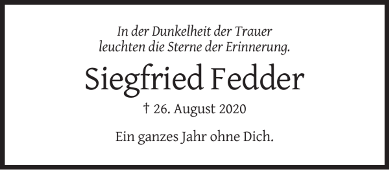 <p>In der Dunkelheit der Trauer<br />leuchten die Sterne der Erinnerung.</p><p>Siegfried Fedder<br />† 26. August 2020<br />Ein ganzes Jahr ohne Dich.</p>