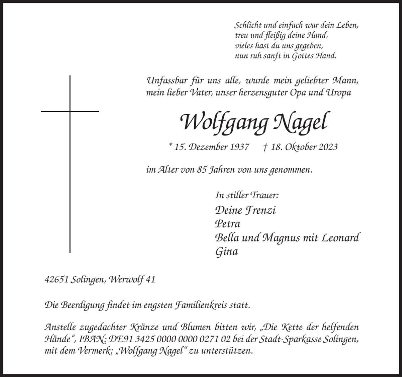 <p>Schlicht und einfach war dein Leben,<br />treu und fleißig deine Hand,<br />vieles hast du uns gegeben,<br />nun ruh sanft in Gottes Hand.</p><p>Unfassbar für uns alle, wurde mein geliebter Mann,<br />mein lieber Vater, unser herzensguter Opa und Uropa</p><p>Wolfgang Nagel<br />* 15. Dezember 1937</p><p>† 18. Oktober 2023</p><p>im Alter von 85 Jahren von uns genommen.<br />In stiller Trauer:</p><p>Deine Frenzi<br />Petra<br />Bella und Magnus mit Leonard<br />Gina<br />42651 Solingen, Werwolf 41<br />Die Beerdigung findet im engsten Familienkreis statt.<br />Anstelle zugedachter Kränze und Blumen bitten wir, „Die Kette der helfenden<br />Hände“, IBAN: DE91 3425 0271 02 bei der Stadt-Sparkasse Solingen,<br />mit dem Vermerk: „Wolfgang Nagel“ zu unterstützen.</p>