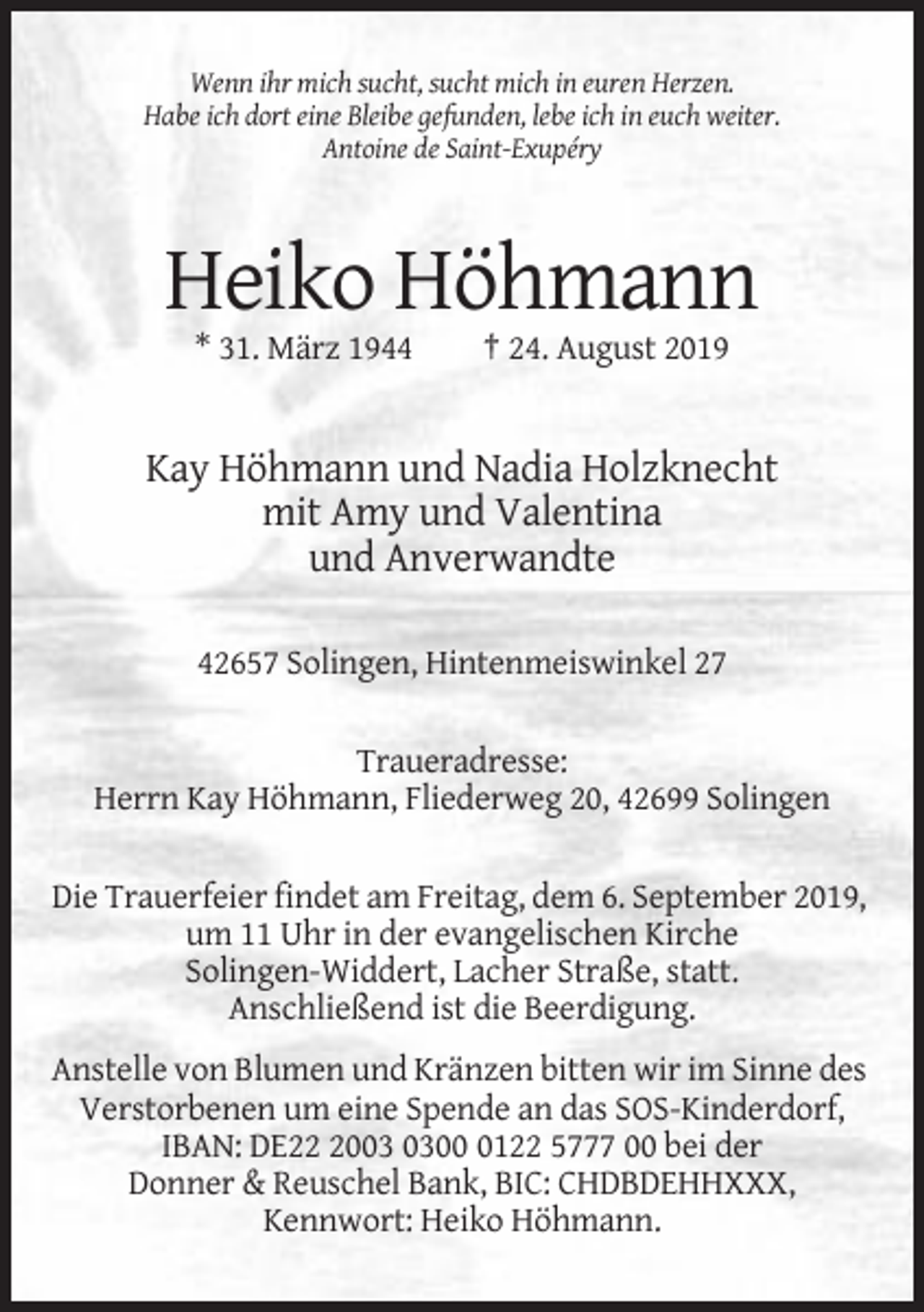<p>Wenn ihr mich sucht, sucht mich in euren Herzen.<br />Habe ich dort eine Bleibe gefunden, lebe ich in euch weiter.<br />Antoine de Saint-Exupéry</p><p>Heiko Höhmann<br />* 31. März 1944</p><p>† 24. August 2019</p><p>Kay Höhmann und Nadia Holzknecht<br />mit Amy und Valentina<br />und Anverwandte<br />42657 Solingen, Hintenmeiswinkel 27<br />Traueradresse:<br />Herrn Kay Höhmann, Fliederweg 20, 42699 Solingen<br />Die Trauerfeier findet am Freitag, dem 6. September 2019,<br />um 11 Uhr in der evangelischen Kirche<br />Solingen-Widdert, Lacher Straße, statt.<br />Anschließend ist die Beerdigung.<br />Anstelle von Blumen und Kränzen bitten wir im Sinne des<br />Verstorbenen um eine Spende an das SOS-Kinderdorf,<br />IBAN: DE200122 5777 00 bei der<br />Donner &amp; Reuschel Bank, BIC: CHDBDEHHXXX,<br />Kennwort: Heiko Höhmann.</p>