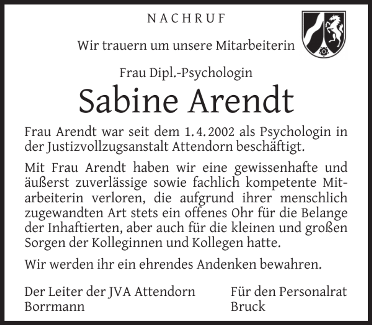 <p>NACHRUF<br />Wir trauern um unsere Mitarbeiterin<br />Frau Dipl.-Psychologin</p><p>Sabine Arendt</p><p>Frau Arendt war seit dem 1. 4. 2002 als Psychologin in<br />der Justizvollzugsanstalt Attendorn beschäftigt.<br />Mit Frau Arendt haben wir eine gewissenhafte und<br />äußerst zuverlässige sowie fachlich kompetente Mitarbeiterin verloren, die aufgrund ihrer menschlich<br />zugewandten Art stets ein offenes Ohr für die Belange<br />der Inhaftierten, aber auch für die kleinen und großen<br />Sorgen der Kolleginnen und Kollegen hatte.<br />Wir werden ihr ein ehrendes Andenken bewahren.<br />Der Leiter der JVA Attendorn<br />Borrmann</p><p>Für den Personalrat<br />Bruck</p>