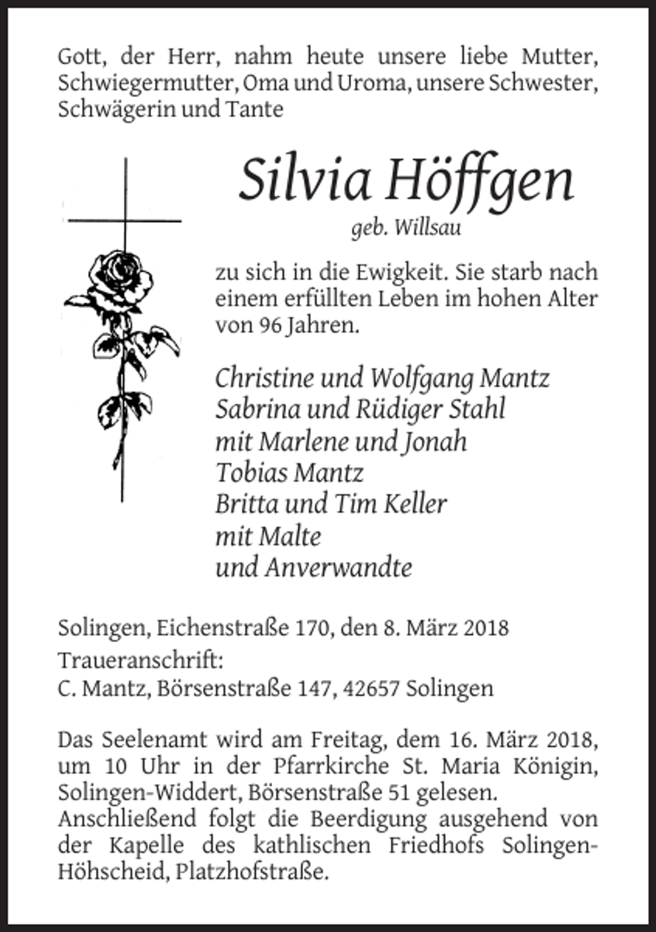 <p>Gott, der Herr, nahm heute unsere liebe Mutter,<br />Schwiegermutter, Oma und Uroma, unsere Schwester,<br />Schwägerin und Tante</p><p>Silvia Höffgen<br />geb. Willsau<br />zu sich in die Ewigkeit. Sie starb nach<br />einem erfüllten Leben im hohen Alter<br />von 96 Jahren.</p><p>Christine und Wolfgang Mantz<br />Sabrina und Rüdiger Stahl<br />mit Marlene und Jonah<br />Tobias Mantz<br />Britta und Tim Keller<br />mit Malte<br />und Anverwandte<br />Solingen, Eichenstraße 170, den 8. März 2018<br />Traueranschrift:<br />C. Mantz, Börsenstraße 147, 42657 Solingen<br />Das Seelenamt wird am Freitag, dem 16. März 2018,<br />um 10 Uhr in der Pfarrkirche St. Maria Königin,<br />Solingen-Widdert, Börsenstraße 51 gelesen.<br />Anschließend folgt die Beerdigung ausgehend von<br />der Kapelle des kathlischen Friedhofs SolingenHöhscheid, Platzhofstraße.</p>