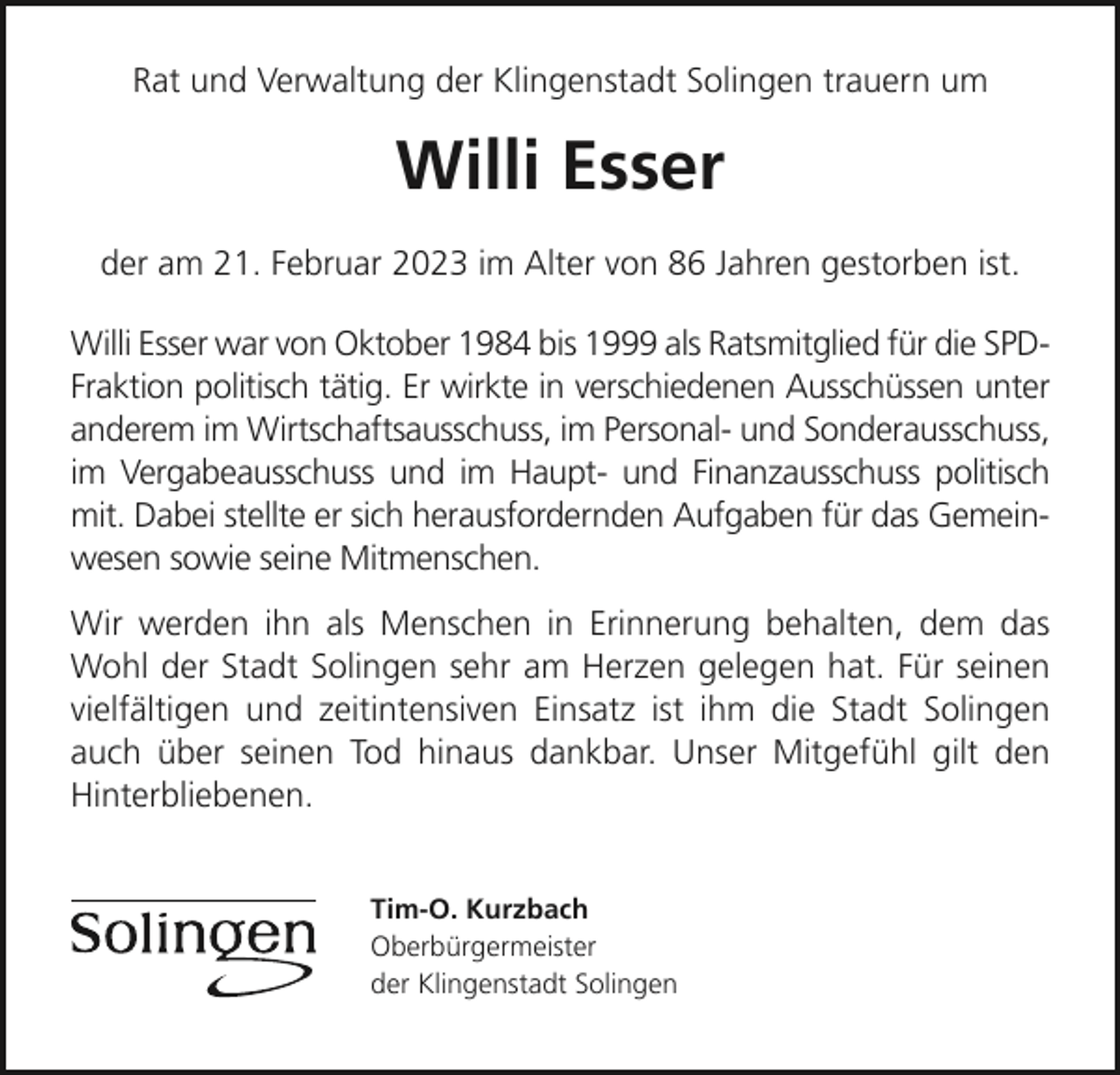 <p>Rat und Verwaltung der Klingenstadt Solingen trauern um</p><p>Willi Esser<br />der am 21. Februar 2023 im Alter von 86 Jahren gestorben ist.<br />Willi Esser war von Oktober 1984 bis 1999 als Ratsmitglied für die SPDFraktion politisch tätig. Er wirkte in verschiedenen Ausschüssen unter<br />anderem im Wirtschaftsausschuss, im Personal- und Sonderausschuss,<br />im Vergabeausschuss und im Haupt- und Finanzausschuss politisch<br />mit. Dabei stellte er sich herausfordernden Aufgaben für das Gemeinwesen sowie seine Mitmenschen.<br />Wir werden ihn als Menschen in Erinnerung behalten, dem das<br />Wohl der Stadt Solingen sehr am Herzen gelegen hat. Für seinen<br />vielfältigen und zeitintensiven Einsatz ist ihm die Stadt Solingen<br />auch über seinen Tod hinaus dankbar. Unser Mitgefühl gilt den<br />Hinterbliebenen.<br />Tim-O. Kurzbach<br />Oberbürgermeister<br />der Klingenstadt Solingen</p>