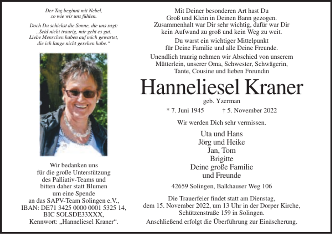 <p>Der Tag beginnt mit Nebel,<br />so wie wir uns fühlen.<br />Doch Du schickst die Sonne, die uns sagt:<br />„Seid nicht traurig, mir geht es gut.<br />Liebe Menschen haben auf mich gewartet,<br />die ich lange nicht gesehen habe.“</p><p>Mit Deiner besonderen Art hast Du<br />Groß und Klein in Deinen Bann gezogen.<br />Zusammenhalt war Dir sehr wichtig, dafür war Dir<br />kein Aufwand zu groß und kein Weg zu weit.<br />Du warst ein wichtiger Mittelpunkt<br />für Deine Familie und alle Deine Freunde.<br />Unendlich traurig nehmen wir Abschied von unserem<br />Mütterlein, unserer Oma, Schwester, Schwägerin,<br />Tante, Cousine und lieben Freundin</p><p>Hanneliesel Kraner<br />geb. Yzerman<br />* 7. Juni 1945<br />† 5. November 2022<br />Wir werden Dich sehr vermissen.</p><p>Wir bedanken uns<br />für die große Unterstützung<br />des Palliativ-Teams und<br />bitten daher statt Blumen<br />um eine Spende<br />an das SAPV-Team Solingen e.V.,<br />IBAN: DE71 3425 01 5325 14,<br />BIC SOLSDE33XXX,<br />Kennwort: „Hanneliesel Kraner“.</p><p>Uta und Hans<br />Jörg und Heike<br />Jan, Tom<br />Brigitte<br />Deine große Familie<br />und Freunde<br />42659 Solingen, Balkhauser Weg 106<br />Die Trauerfeier findet statt am Dienstag,<br />dem 15. November 2022, um 13 Uhr in der Dorper Kirche,<br />Schützenstraße 159 in Solingen.<br />Anschließend erfolgt die Überführung zur Einäscherung.</p>