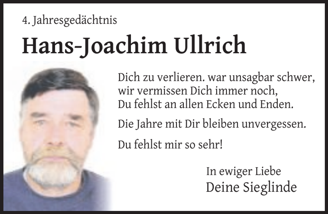 <p>4. Jahresgedächtnis</p>
<p>Hans-Joachim Ullrich<br />Dich zu verlieren. war unsagbar schwer,<br />wir vermissen Dich immer noch,<br />Du fehlst an allen Ecken und Enden.<br />Die Jahre mit Dir bleiben unvergessen.<br />Du fehlst mir so sehr!<br />In ewiger Liebe</p>
<p>Deine Sieglinde</p>