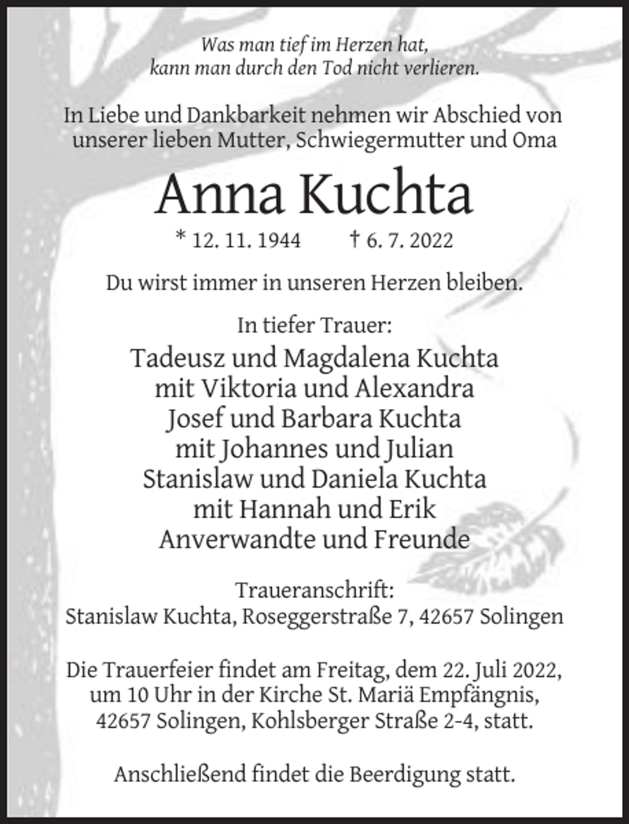 <p>Was man tief im Herzen hat,<br />kann man durch den Tod nicht verlieren.</p><p>In Liebe und Dankbarkeit nehmen wir Abschied von<br />unserer lieben Mutter, Schwiegermutter und Oma</p><p>Anna Kuchta<br />* 12. 11. 1944</p><p>† 6. 7. 2022</p><p>Du wirst immer in unseren Herzen bleiben.<br />In tiefer Trauer:</p><p>Tadeusz und Magdalena Kuchta<br />mit Viktoria und Alexandra<br />Josef und Barbara Kuchta<br />mit Johannes und Julian<br />Stanislaw und Daniela Kuchta<br />mit Hannah und Erik<br />Anverwandte und Freunde<br />Traueranschrift:<br />Stanislaw Kuchta, Roseggerstraße 7, 42657 Solingen<br />Die Trauerfeier findet am Freitag, dem 22. Juli 2022,<br />um 10 Uhr in der Kirche St. Mariä Empfängnis,<br />42657 Solingen, Kohlsberger Straße 2-4, statt.<br />Anschließend findet die Beerdigung statt.</p>