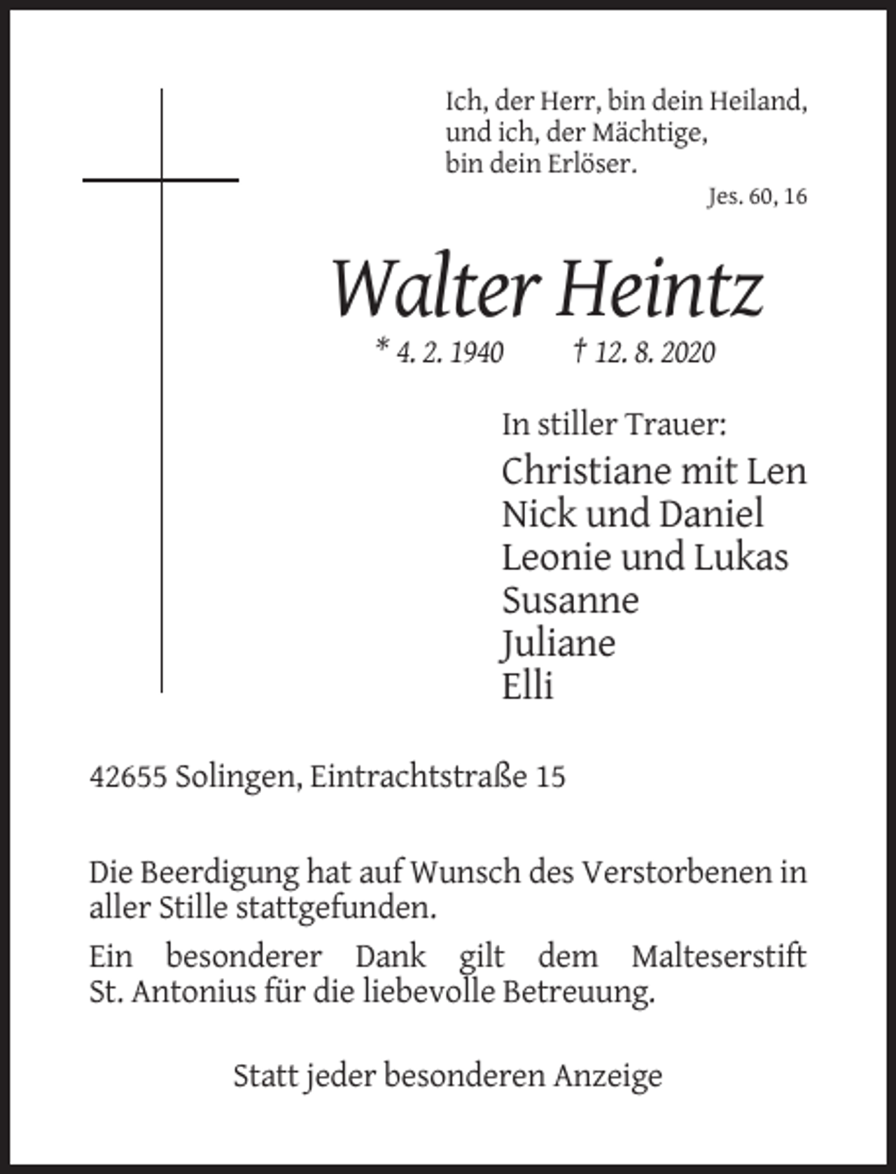 <p>Ich, der Herr, bin dein Heiland,<br />und ich, der Mächtige,<br />bin dein Erlöser.<br />Jes. 60, 16</p><p>Walter Heintz<br />* 4. 2. 1940</p><p>† 12. 8. 2020</p><p>In stiller Trauer:</p><p>Christiane mit Len<br />Nick und Daniel<br />Leonie und Lukas<br />Susanne<br />Juliane<br />Elli<br />42655 Solingen, Eintrachtstraße 15<br />Die Beerdigung hat auf Wunsch des Verstorbenen in<br />aller Stille stattgefunden.<br />Ein besonderer Dank gilt dem Malteserstift<br />St. Antonius für die liebevolle Betreuung.<br />Statt jeder besonderen Anzeige</p>
