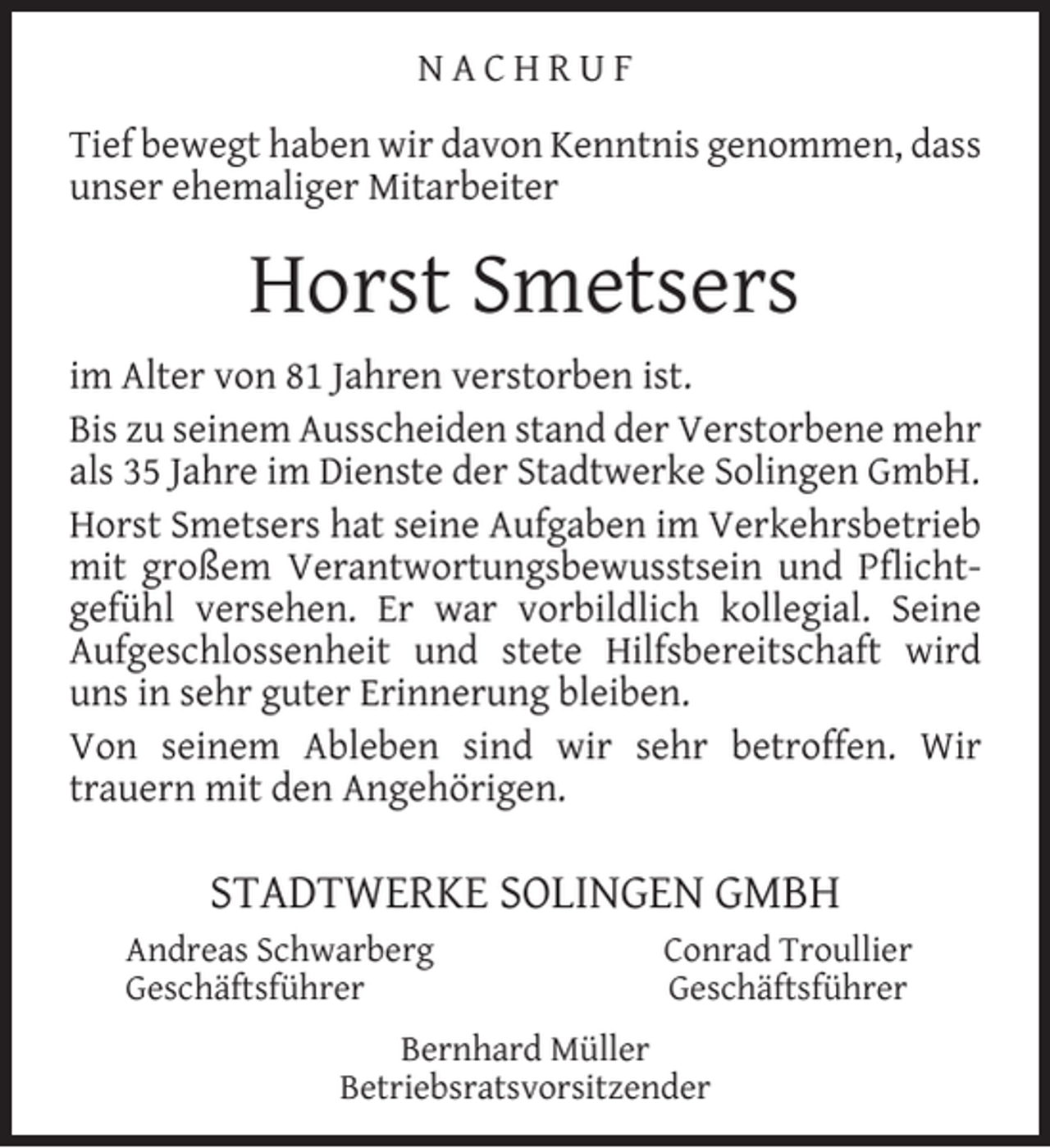 <p>NACHRUF<br />Tief bewegt haben wir davon Kenntnis genommen, dass<br />unser ehemaliger Mitarbeiter</p><p>Horst Smetsers<br />im Alter von 81 Jahren verstorben ist.<br />Bis zu seinem Ausscheiden stand der Verstorbene mehr<br />als 35 Jahre im Dienste der Stadtwerke Solingen GmbH.<br />Horst Smetsers hat seine Aufgaben im Verkehrsbetrieb<br />mit großem Verantwortungsbewusstsein und Pﬂichtgefühl versehen. Er war vorbildlich kollegial. Seine<br />Aufgeschlossenheit und stete Hilfsbereitschaft wird<br />uns in sehr guter Erinnerung bleiben.<br />Von seinem Ableben sind wir sehr betroffen. Wir<br />trauern mit den Angehörigen.</p><p>STADTWERKE SOLINGEN GMBH<br />Andreas Schwarberg<br />Geschäftsführer</p><p>Conrad Troullier<br />Geschäftsführer</p><p>Bernhard Müller<br />Betriebsratsvorsitzender</p>