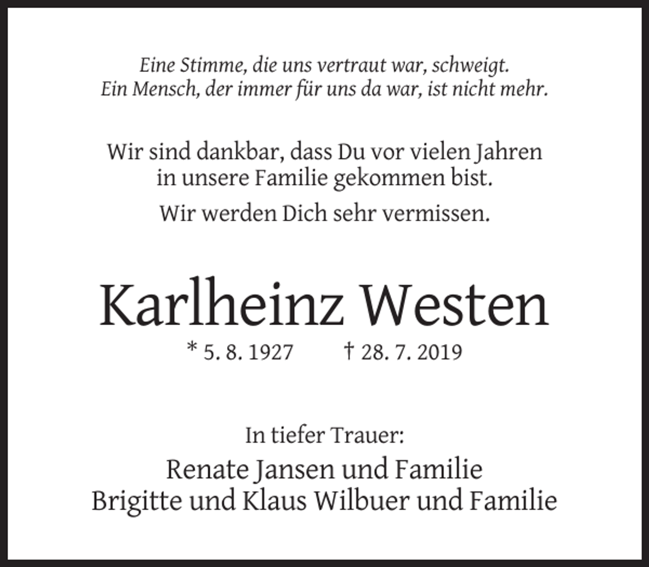 <p>Eine Stimme, die uns vertraut war, schweigt.<br />Ein Mensch, der immer für uns da war, ist nicht mehr.</p><p>Wir sind dankbar, dass Du vor vielen Jahren<br />in unsere Familie gekommen bist.<br />Wir werden Dich sehr vermissen.</p><p>Karlheinz Westen<br />* 5. 8. 1927</p><p>† 28. 7. 2019</p><p>In tiefer Trauer:</p><p>Renate Jansen und Familie<br />Brigitte und Klaus Wilbuer und Familie</p>