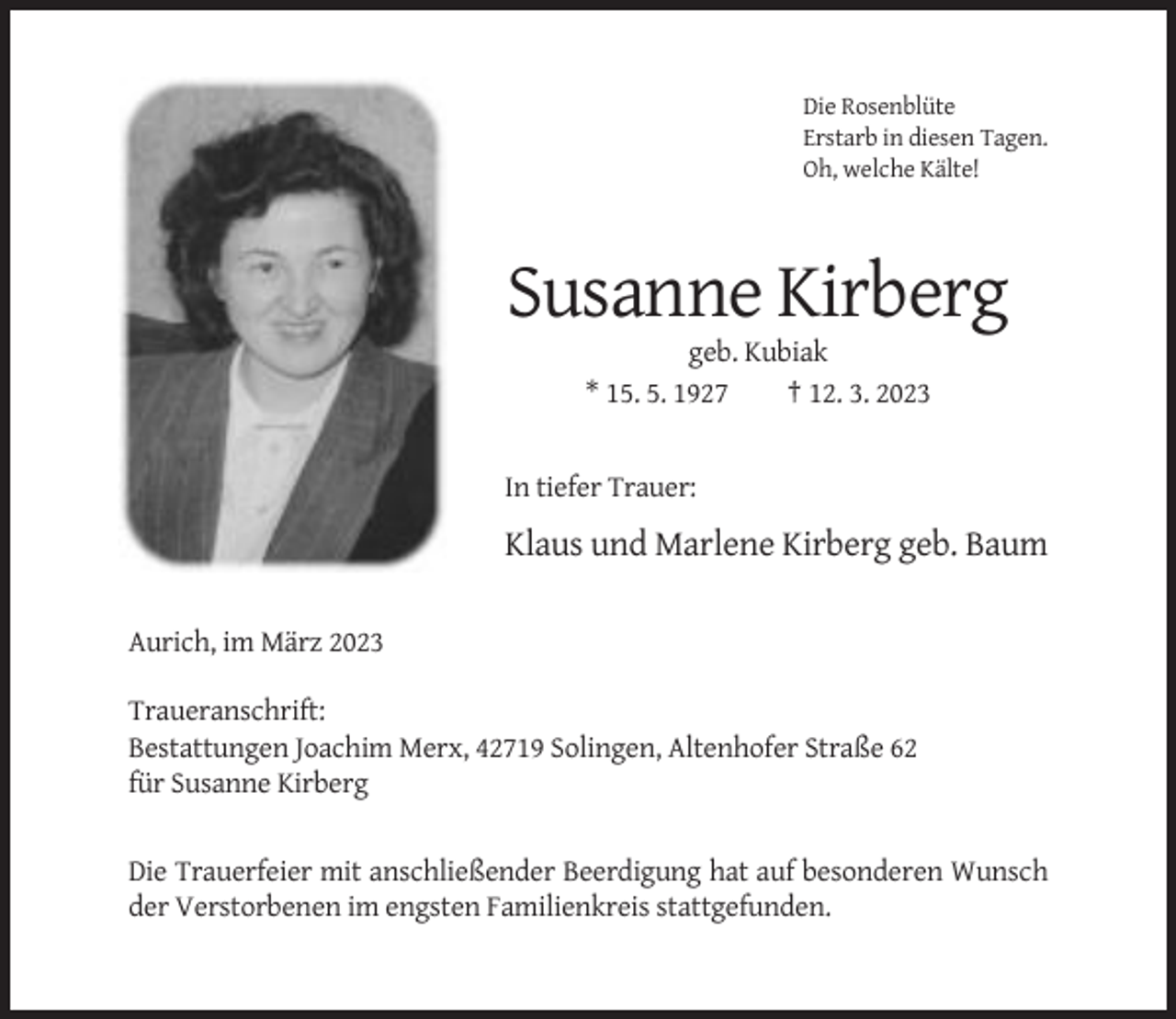<p>Die Rosenblüte<br />Erstarb in diesen Tagen.<br />Oh, welche Kälte!</p><p>Susanne Kirberg<br />geb. Kubiak<br />* 15. 5. 1927<br />† 12. 3. 2023</p><p>In tiefer Trauer:</p><p>Klaus und Marlene Kirberg geb. Baum<br />Aurich, im März 2023<br />Traueranschrift:<br />Bestattungen Joachim Merx, 42719 Solingen, Altenhofer Straße 62<br />für Susanne Kirberg</p><p>Die Trauerfeier mit anschließender Beerdigung hat auf besonderen Wunsch<br />der Verstorbenen im engsten Familienkreis stattgefunden.</p>