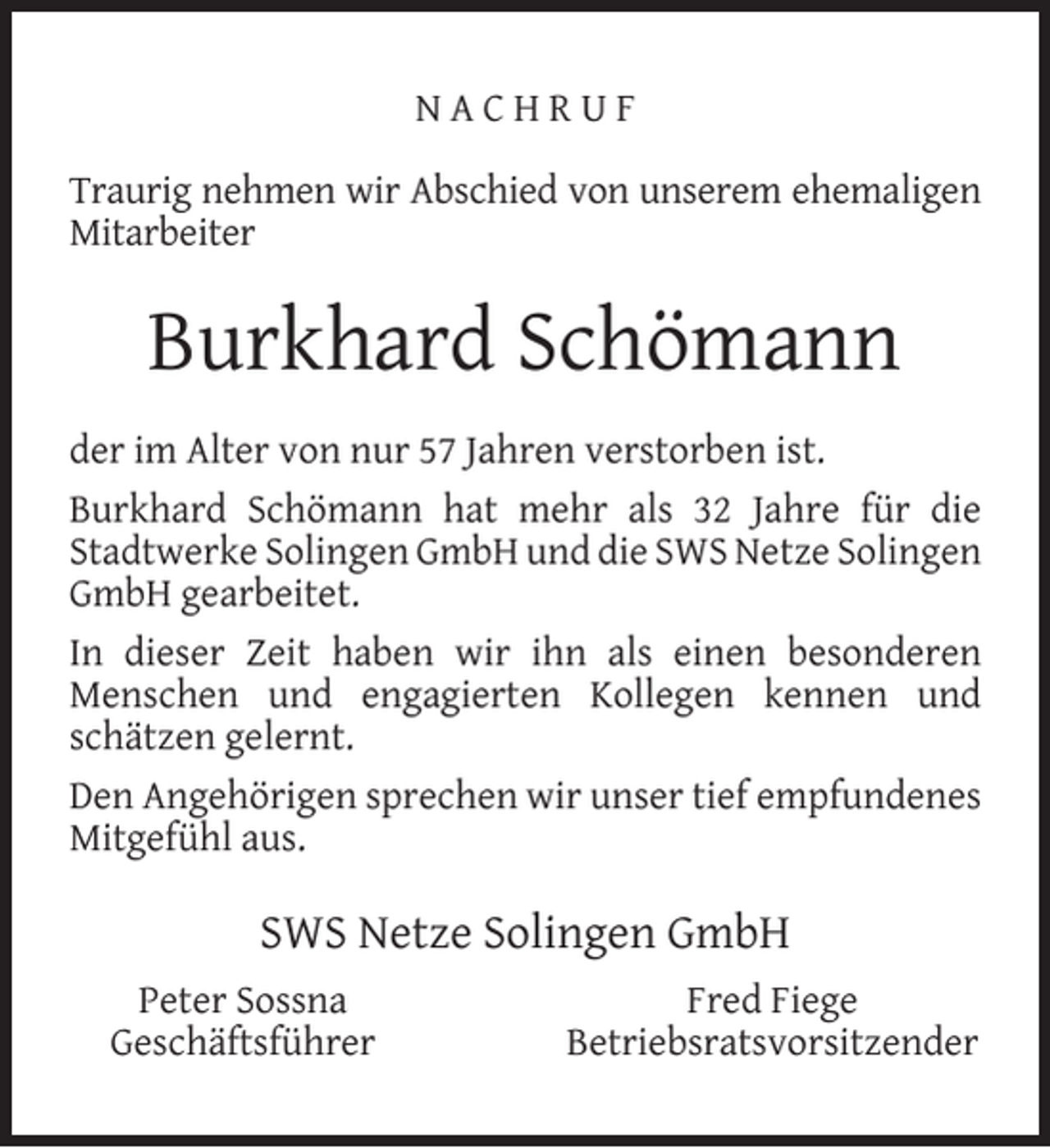 <p>NACHRUF<br />Traurig nehmen wir Abschied von unserem ehemaligen<br />Mitarbeiter</p><p>Burkhard Schömann<br />der im Alter von nur 57 Jahren verstorben ist.<br />Burkhard Schömann hat mehr als 32 Jahre für die<br />Stadtwerke Solingen GmbH und die SWS Netze Solingen<br />GmbH gearbeitet.<br />In dieser Zeit haben wir ihn als einen besonderen<br />Menschen und engagierten Kollegen kennen und<br />schätzen gelernt.<br />Den Angehörigen sprechen wir unser tief empfundenes<br />Mitgefühl aus.</p><p>SWS Netze Solingen GmbH<br />Peter Sossna<br />Geschäftsführer</p><p>Fred Fiege<br />Betriebsratsvorsitzender</p>