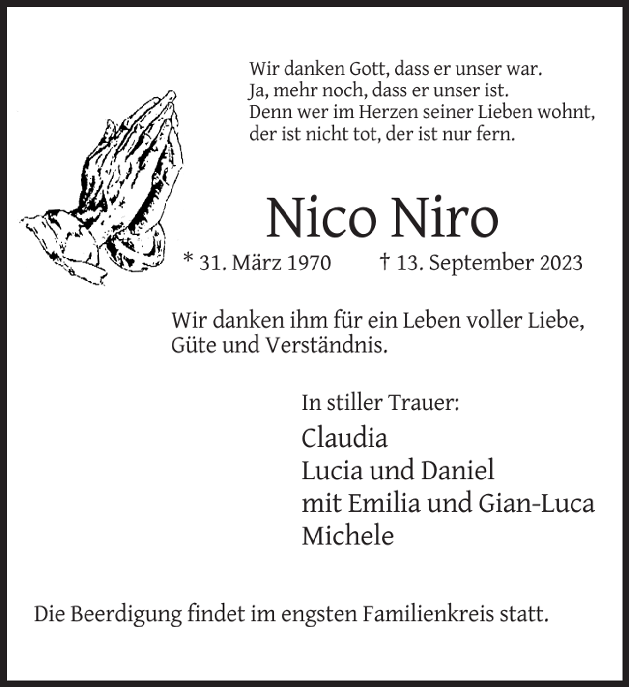 <p>Wir danken Gott, dass er unser war.<br />Ja, mehr noch, dass er unser ist.<br />Denn wer im Herzen seiner Lieben wohnt,<br />der ist nicht tot, der ist nur fern.</p><p>Nico Niro<br />* 31. März 1970</p><p>† 13. September 2023</p><p>Wir danken ihm für ein Leben voller Liebe,<br />Güte und Verständnis.<br />In stiller Trauer:</p><p>Claudia<br />Lucia und Daniel<br />mit Emilia und Gian-Luca<br />Michele<br />Die Beerdigung findet im engsten Familienkreis statt.</p>