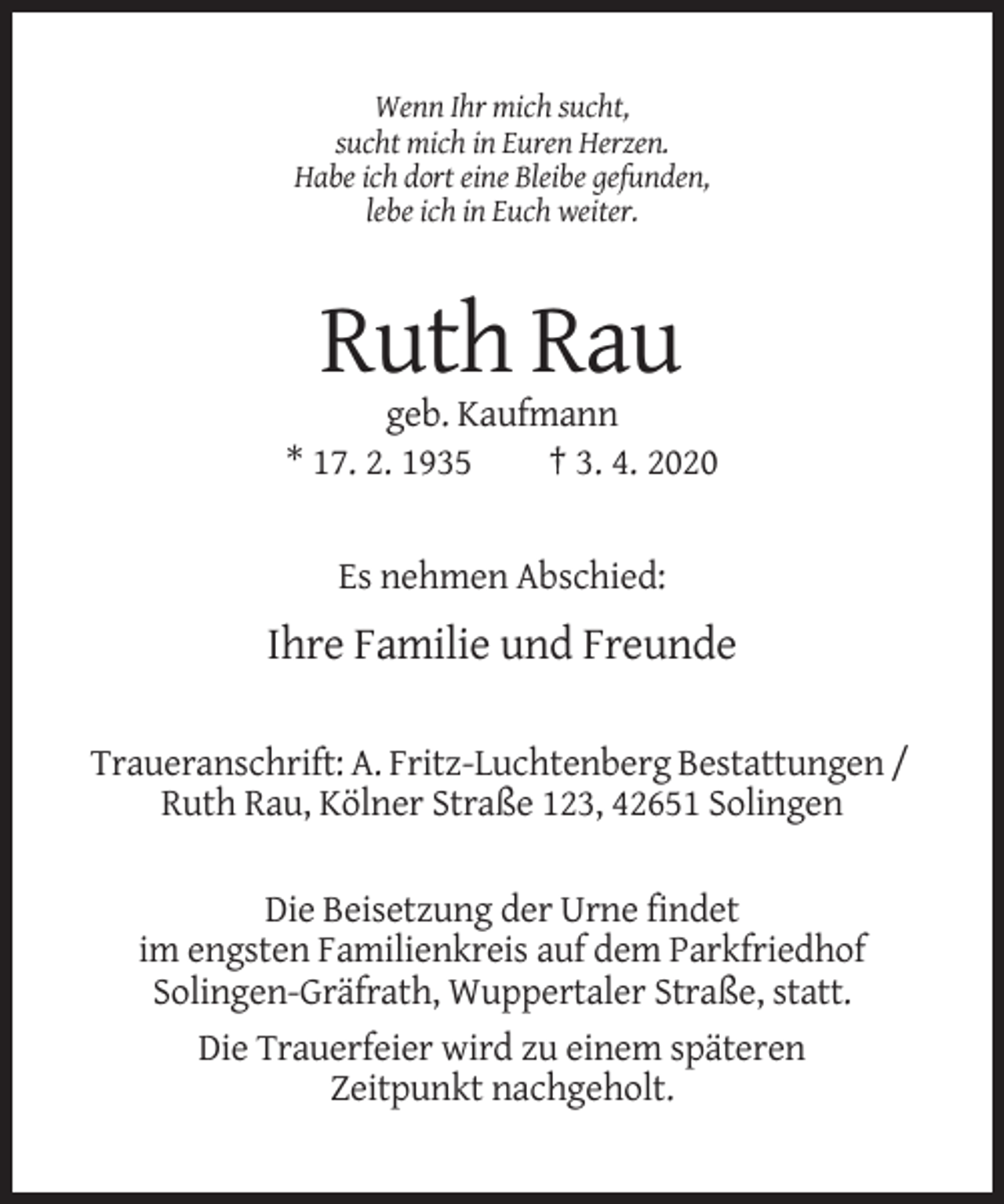 <p>Wenn Ihr mich sucht,<br />sucht mich in Euren Herzen.<br />Habe ich dort eine Bleibe gefunden,<br />lebe ich in Euch weiter.</p><p>Ruth Rau<br />geb. Kaufmann<br />* 17. 2. 1935<br />† 3. 4. 2020</p><p>Es nehmen Abschied:</p><p>Ihre Familie und Freunde<br />Traueranschrift: A. Fritz-Luchtenberg Bestattungen /<br />Ruth Rau, Kölner Straße 123, 42651 Solingen<br />Die Beisetzung der Urne findet<br />im engsten Familienkreis auf dem Parkfriedhof<br />Solingen-Gräfrath, Wuppertaler Straße, statt.<br />Die Trauerfeier wird zu einem späteren<br />Zeitpunkt nachgeholt.</p>