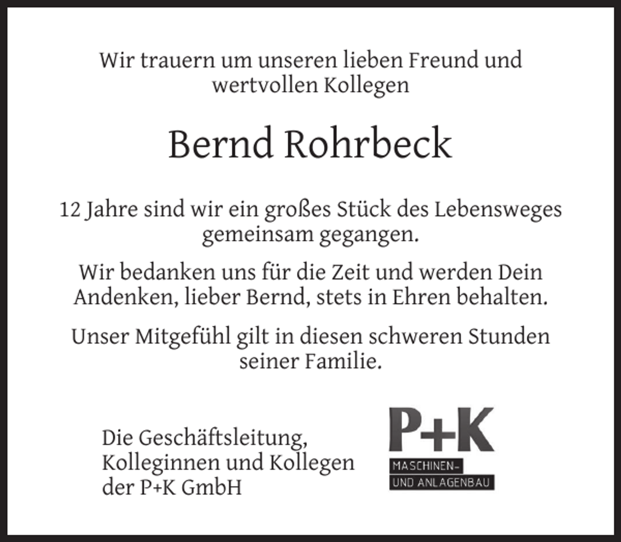 <p>Wir trauern um unseren lieben Freund und<br />wertvollen Kollegen</p><p>Bernd Rohrbeck<br />12 Jahre sind wir ein großes Stück des Lebensweges<br />gemeinsam gegangen.<br />Wir bedanken uns für die Zeit und werden Dein<br />Andenken, lieber Bernd, stets in Ehren behalten.<br />Unser Mitgefühl gilt in diesen schweren Stunden<br />seiner Familie.<br />Die Geschäftsleitung,<br />Kolleginnen und Kollegen<br />der P+K GmbH</p>