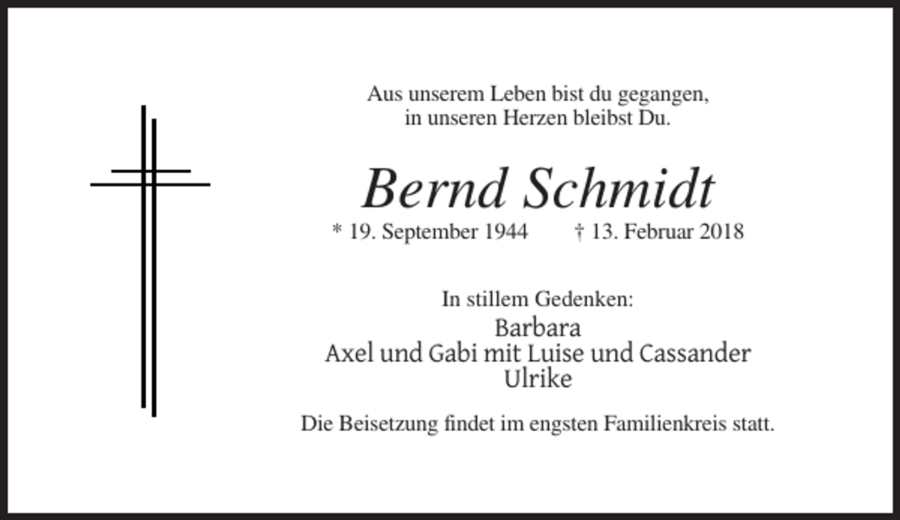 <p>Aus unserem Leben bist du gegangen,<br />in unseren Herzen bleibst Du.</p><p>Bernd Schmidt<br />* 19. September 1944</p><p>† 13. Februar 2018</p><p>In stillem Gedenken:</p><p>Barbara<br />Axel und Gabi mit Luise und Cassander<br />Ulrike<br />Die Beisetzung findet im engsten Familienkreis statt.</p>