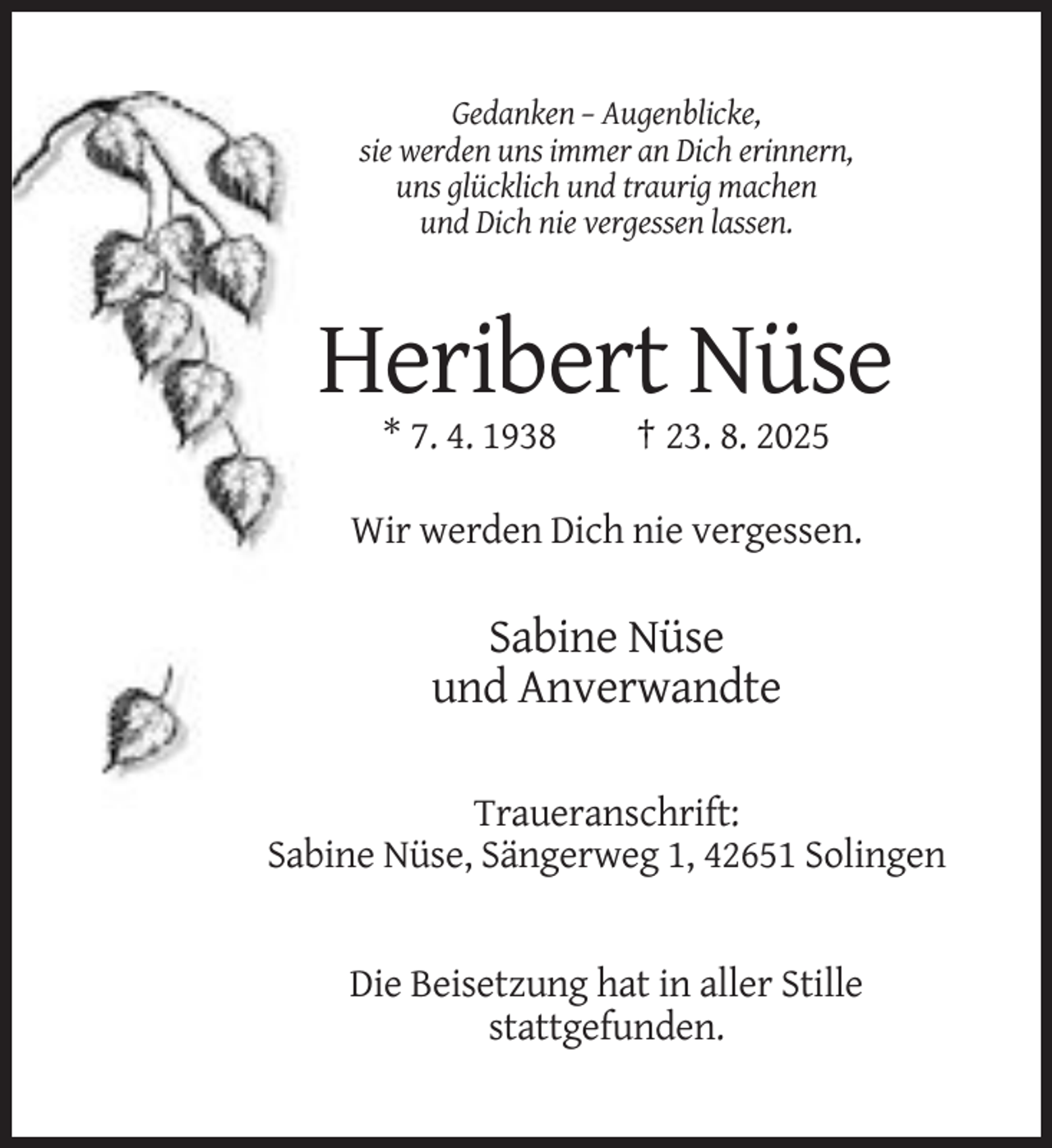<p>Gedanken – Augenblicke,<br />sie werden uns immer an Dich erinnern,<br />uns glücklich und traurig machen<br />und Dich nie vergessen lassen.</p><p>Heribert Nüse<br />* 7. 4. 1938</p><p>† 23. 8. 2025</p><p>Wir werden Dich nie vergessen.</p><p>Sabine Nüse<br />und Anverwandte<br />Traueranschrift:<br />Sabine Nüse, Sängerweg 1, 42651 Solingen</p><p>Die Beisetzung hat in aller Stille<br />stattgefunden.</p>