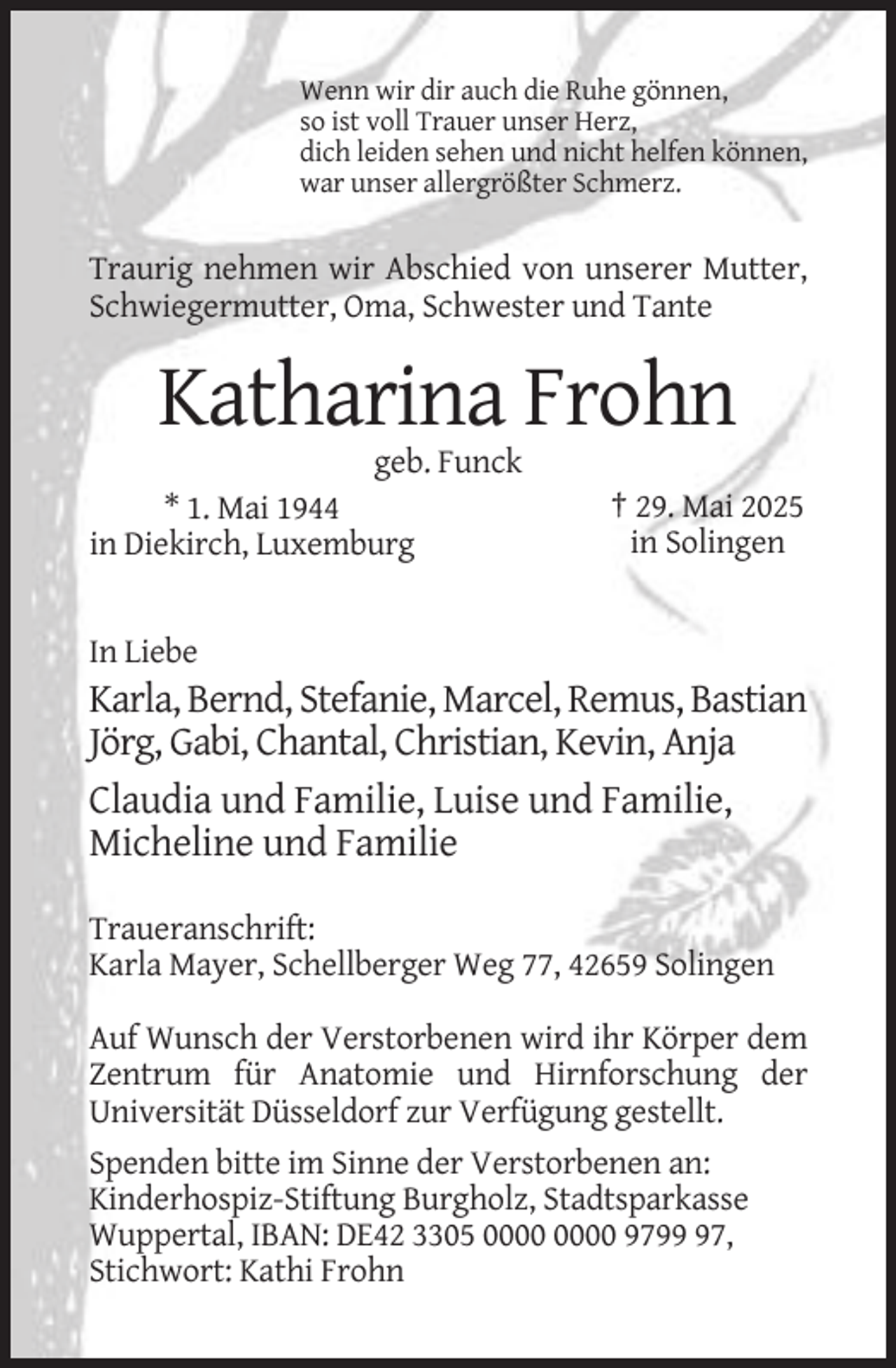 <p>Wenn wir dir auch die Ruhe gönnen,<br />so ist voll Trauer unser Herz,<br />dich leiden sehen und nicht helfen können,<br />war unser allergrößter Schmerz.</p><p>Traurig nehmen wir Abschied von unserer Mutter,<br />Schwiegermutter, Oma, Schwester und Tante</p><p>Katharina Frohn<br />geb. Funck<br />* 1. Mai 1944<br />in Diekirch, Luxemburg</p><p>† 29. Mai 2025<br />in Solingen</p><p>In Liebe</p><p>Karla, Bernd, Stefanie, Marcel, Remus, Bastian<br />Jörg, Gabi, Chantal, Christian, Kevin, Anja<br />Claudia und Familie, Luise und Familie,<br />Micheline und Familie<br />Traueranschrift:<br />Karla Mayer, Schellberger Weg 77, 42659 Solingen<br />Auf Wunsch der Verstorbenen wird ihr Körper dem<br />Zentrum für Anatomie und Hirnforschung der<br />Universität Düsseldorf zur Verfügung gestellt.<br />Spenden bitte im Sinne der Verstorbenen an:<br />Kinderhospiz-Stiftung Burgholz, Stadtsparkasse<br />Wuppertal, IBAN: DE42 3305 9797,<br />Stichwort: Kathi Frohn</p>