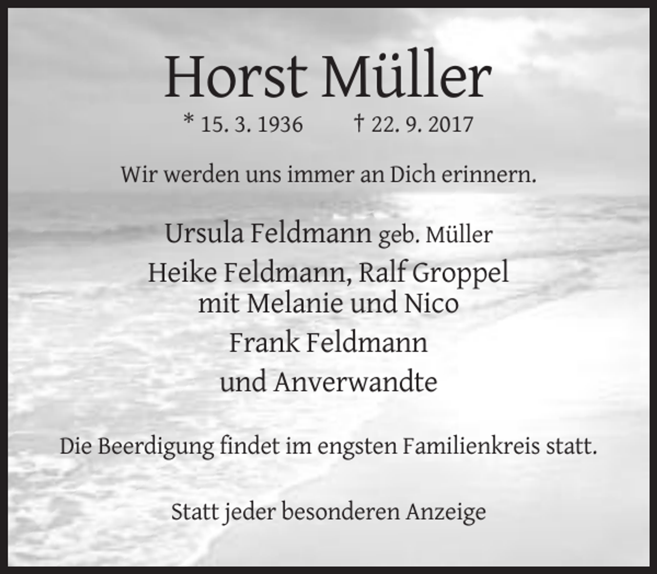 <p>Horst Müller<br />* 15. 3. 1936</p><p>† 22. 9. 2017</p><p>Wir werden uns immer an Dich erinnern.</p><p>Ursula Feldmann geb. Müller<br />Heike Feldmann, Ralf Groppel<br />mit Melanie und Nico<br />Frank Feldmann<br />und Anverwandte<br />Die Beerdigung findet im engsten Familienkreis statt.<br />Statt jeder besonderen Anzeige</p>