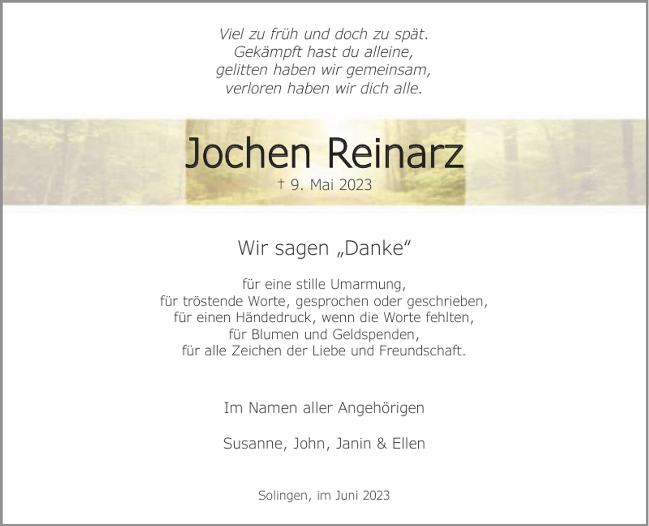 <p>Viel zu früh und doch zu spät.<br />Gekämpft hast du alleine,<br />gelitten haben wir gemeinsam,<br />verloren haben wir dich alle.</p><p>Jochen Reinarz<br />† 9. Mai 2023</p><p>Wir sagen „Danke“<br />für eine stille Umarmung,<br />für tröstende Worte, gesprochen oder geschrieben,<br />für einen Händedruck, wenn die Worte fehlten,<br />für Blumen und Geldspenden,<br />für alle Zeichen der Liebe und Freundschaft.</p><p>Im Namen aller Angehörigen<br />Susanne, John, Janin &amp; Ellen<br />Solingen, im Juni 2023</p>
