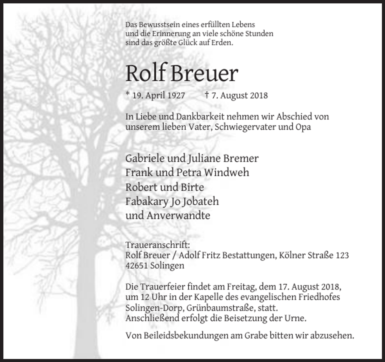 <p>Das Bewusstsein eines erfüllten Lebens<br />und die Erinnerung an viele schöne Stunden<br />sind das größte Glück auf Erden.</p><p>Rolf Breuer<br />* 19. April 1927</p><p>† 7. August 2018</p><p>In Liebe und Dankbarkeit nehmen wir Abschied von<br />unserem lieben Vater, Schwiegervater und Opa</p><p>Gabriele und Juliane Bremer<br />Frank und Petra Windweh<br />Robert und Birte<br />Fabakary Jo Jobateh<br />und Anverwandte<br />Traueranschrift:<br />Rolf Breuer / Adolf Fritz Bestattungen, Kölner Straße 123<br />42651 Solingen<br />Die Trauerfeier findet am Freitag, dem 17. August 2018,<br />um 12 Uhr in der Kapelle des evangelischen Friedhofes<br />Solingen-Dorp, Grünbaumstraße, statt.<br />Anschließend erfolgt die Beisetzung der Urne.<br />Von Beileidsbekundungen am Grabe bitten wir abzusehen.</p>
