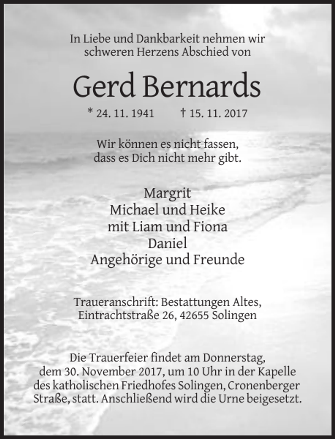 <p>In Liebe und Dankbarkeit nehmen wir<br />schweren Herzens Abschied von</p><p>Gerd Bernards<br />* 24. 11. 1941</p><p>† 15. 11. 2017</p><p>Wir können es nicht fassen,<br />dass es Dich nicht mehr gibt.</p><p>Margrit<br />Michael und Heike<br />mit Liam und Fiona<br />Daniel<br />Angehörige und Freunde<br />Traueranschrift: Bestattungen Altes,<br />Eintrachtstraße 26, 42655 Solingen</p><p>Die Trauerfeier findet am Donnerstag,<br />dem 30. November 2017, um 10 Uhr in der Kapelle<br />des katholischen Friedhofes Solingen, Cronenberger<br />Straße, statt. Anschließend wird die Urne beigesetzt.</p>