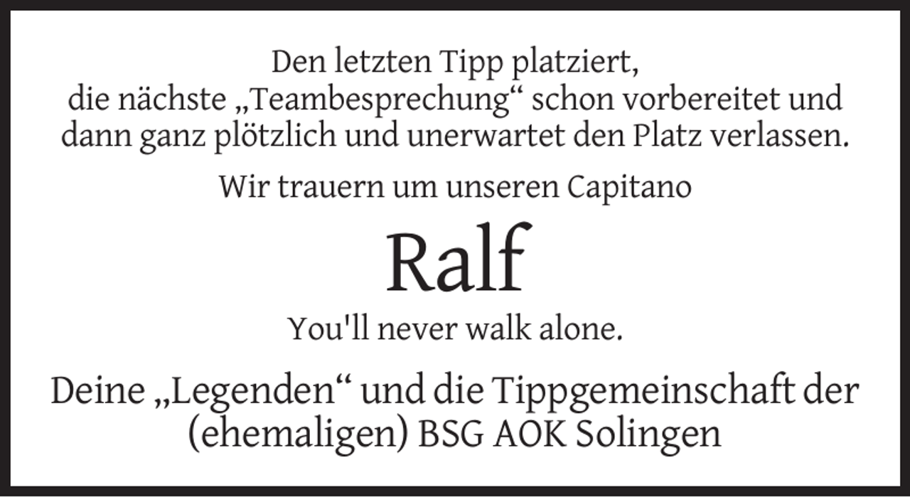 <p>Den letzten Tipp platziert,<br />die nächste „Teambesprechung“ schon vorbereitet und<br />dann ganz plötzlich und unerwartet den Platz verlassen.<br />Wir trauern um unseren Capitano</p><p>Ralf<br />You'll never walk alone.</p><p>Deine „Legenden“ und die Tippgemeinschaft der<br />(ehemaligen) BSG AOK Solingen</p>