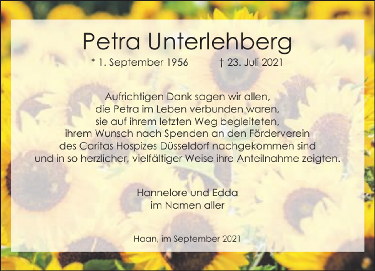 <p>Petra Unterlehberg<br />* 1. September 1956</p><p>† 23. Juli 2021</p><p>Aufrichtigen Dank sagen wir allen,<br />die Petra im Leben verbunden waren,<br />sie auf ihrem letzten Weg begleiteten,<br />ihrem Wunsch nach Spenden an den Förderverein<br />des Caritas Hospizes Düsseldorf nachgekommen sind<br />und in so herzlicher, vielfältiger Weise ihre Anteilnahme zeigten.<br />Hannelore und Edda<br />im Namen aller<br />Haan, im September 2021</p>