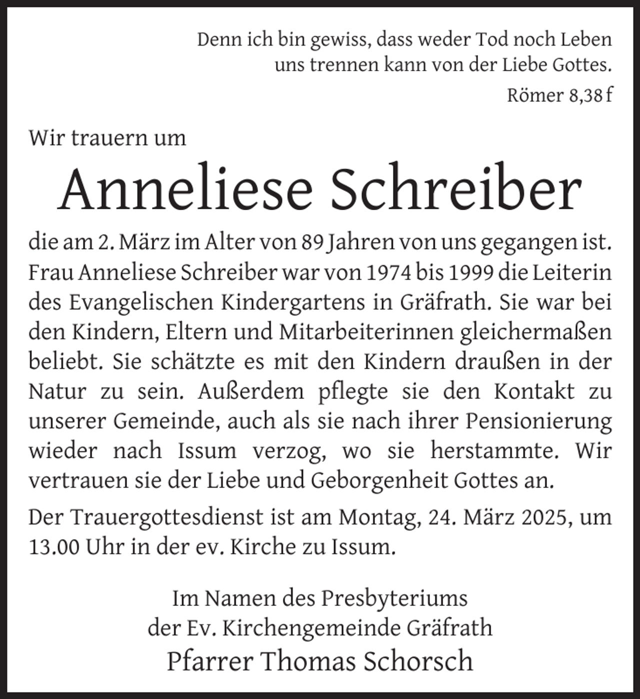 <p>Denn ich bin gewiss, dass weder Tod noch Leben<br />uns trennen kann von der Liebe Gottes.<br />Römer 8,38 f</p>
<p>Wir trauern um</p>
<p>Anneliese Schreiber</p>
<p>die am 2. März im Alter von 89 Jahren von uns gegangen ist.<br />Frau Anneliese Schreiber war von 1974 bis 1999 die Leiterin<br />des Evangelischen Kindergartens in Gräfrath. Sie war bei<br />den Kindern, Eltern und Mitarbeiterinnen gleichermaßen<br />beliebt. Sie schätzte es mit den Kindern draußen in der<br />Natur zu sein. Außerdem pﬂegte sie den Kontakt zu<br />unserer Gemeinde, auch als sie nach ihrer Pensionierung<br />wieder nach Issum verzog, wo sie herstammte. Wir<br />vertrauen sie der Liebe und Geborgenheit Gottes an.<br />Der Trauergottesdienst ist am Montag, 24. März 2025, um<br />13.00 Uhr in der ev. Kirche zu Issum.<br />Im Namen des Presbyteriums<br />der Ev. Kirchengemeinde Gräfrath</p>
<p>Pfarrer Thomas Schorsch</p>
