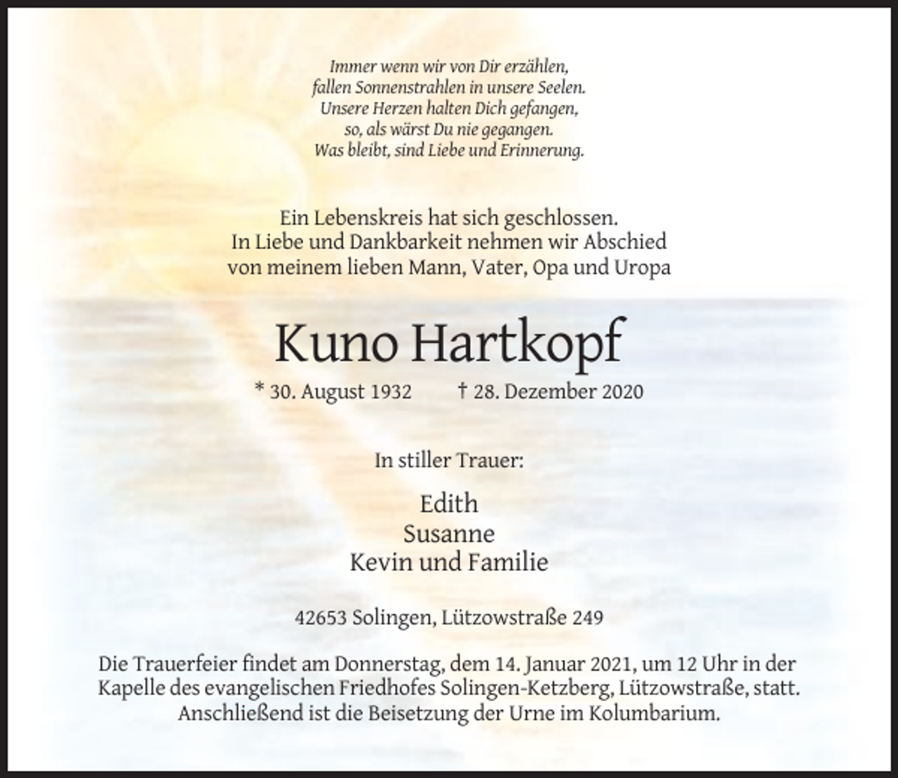 <p>Immer wenn wir von Dir erzählen,<br />fallen Sonnenstrahlen in unsere Seelen.<br />Unsere Herzen halten Dich gefangen,<br />so, als wärst Du nie gegangen.<br />Was bleibt, sind Liebe und Erinnerung.</p><p>Ein Lebenskreis hat sich geschlossen.<br />In Liebe und Dankbarkeit nehmen wir Abschied<br />von meinem lieben Mann, Vater, Opa und Uropa</p><p>Kuno Hartkopf<br />* 30. August 1932</p><p>† 28. Dezember 2020</p><p>In stiller Trauer:</p><p>Edith<br />Susanne<br />Kevin und Familie<br />42653 Solingen, Lützowstraße 249<br />Die Trauerfeier findet am Donnerstag, dem 14. Januar 2021, um 12 Uhr in der<br />Kapelle des evangelischen Friedhofes Solingen-Ketzberg, Lützowstraße, statt.<br />Anschließend ist die Beisetzung der Urne im Kolumbarium.</p>