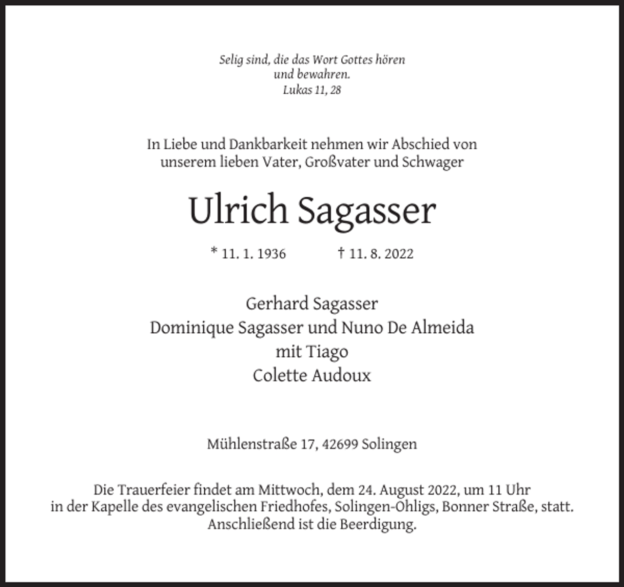 <p>Selig sind, die das Wort Gottes hören<br />und bewahren.<br />Lukas 11, 28</p><p>In Liebe und Dankbarkeit nehmen wir Abschied von<br />unserem lieben Vater, Großvater und Schwager</p><p>Ulrich Sagasser<br />* 11. 1. 1936</p><p>† 11. 8. 2022</p><p>Gerhard Sagasser<br />Dominique Sagasser und Nuno De Almeida<br />mit Tiago<br />Colette Audoux</p><p>Mühlenstraße 17, 42699 Solingen</p><p>Die Trauerfeier findet am Mittwoch, dem 24. August 2022, um 11 Uhr<br />in der Kapelle des evangelischen Friedhofes, Solingen-Ohligs, Bonner Straße, statt.<br />Anschließend ist die Beerdigung.</p>