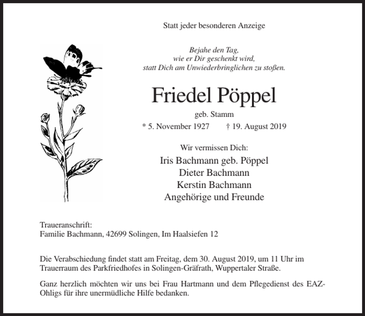 <p>Statt jeder besonderen Anzeige<br />Bejahe den Tag,<br />wie er Dir geschenkt wird,<br />statt Dich am Unwiederbringlichen zu stoßen.</p><p>Friedel Pöppel<br />geb. Stamm<br />* 5. November 1927<br />† 19. August 2019<br />Wir vermissen Dich:</p><p>Iris Bachmann geb. Pöppel<br />Dieter Bachmann<br />Kerstin Bachmann<br />Angehörige und Freunde<br />Traueranschrift:<br />Familie Bachmann, 42699 Solingen, Im Haalsiefen 12<br />Die Verabschiedung findet statt am Freitag, dem 30. August 2019, um 11 Uhr im<br />Trauerraum des Parkfriedhofes in Solingen-Gräfrath, Wuppertaler Straße.<br />Ganz herzlich möchten wir uns bei Frau Hartmann und dem Pflegedienst des EAZOhligs für ihre unermüdliche Hilfe bedanken.</p>