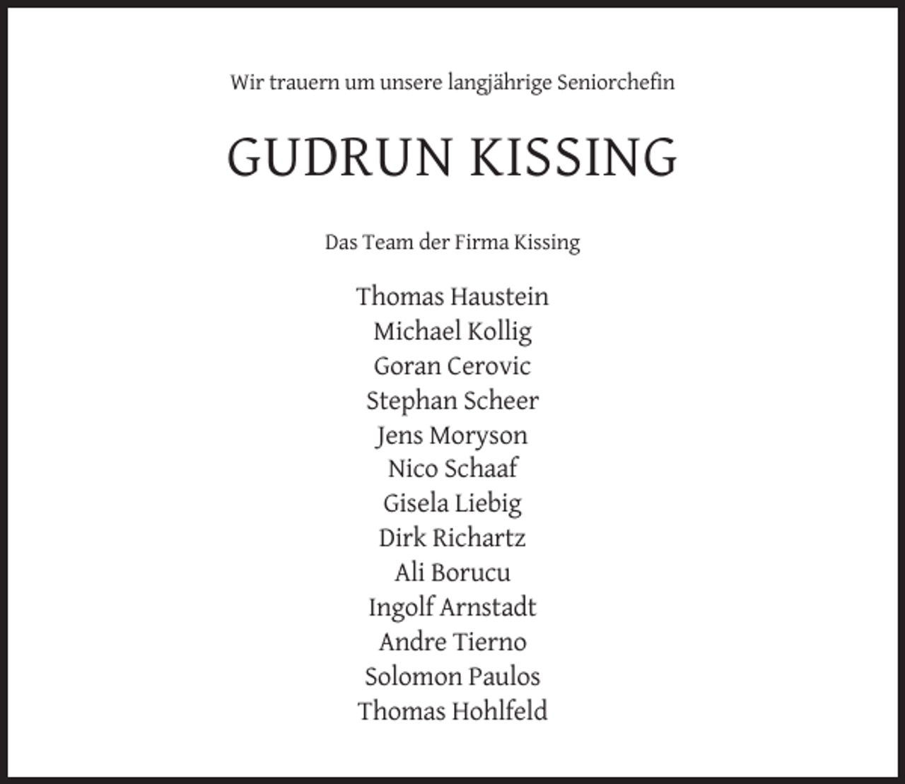 <p>Wir trauern um unsere langjährige Seniorchefin</p><p>GUDRUN KISSING<br />Das Team der Firma Kissing</p><p>Thomas Haustein<br />Michael Kollig<br />Goran Cerovic<br />Stephan Scheer<br />Jens Moryson<br />Nico Schaaf<br />Gisela Liebig<br />Dirk Richartz<br />Ali Borucu<br />Ingolf Arnstadt<br />Andre Tierno<br />Solomon Paulos<br />Thomas Hohlfeld</p>