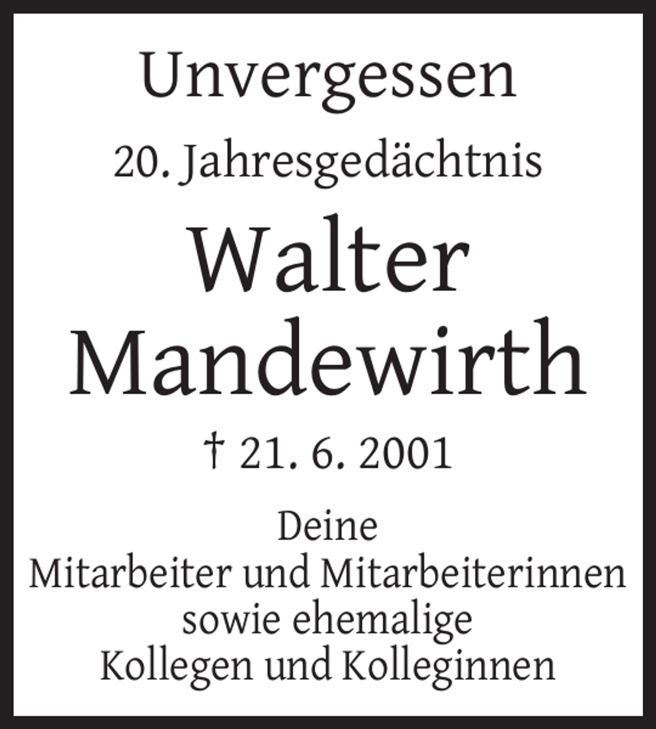 <p>Unvergessen<br />20. Jahresgedächtnis</p><p>Walter<br />Mandewirth<br />† 21. 6. 2001<br />Deine<br />Mitarbeiter und Mitarbeiterinnen<br />sowie ehemalige<br />Kollegen und Kolleginnen</p>