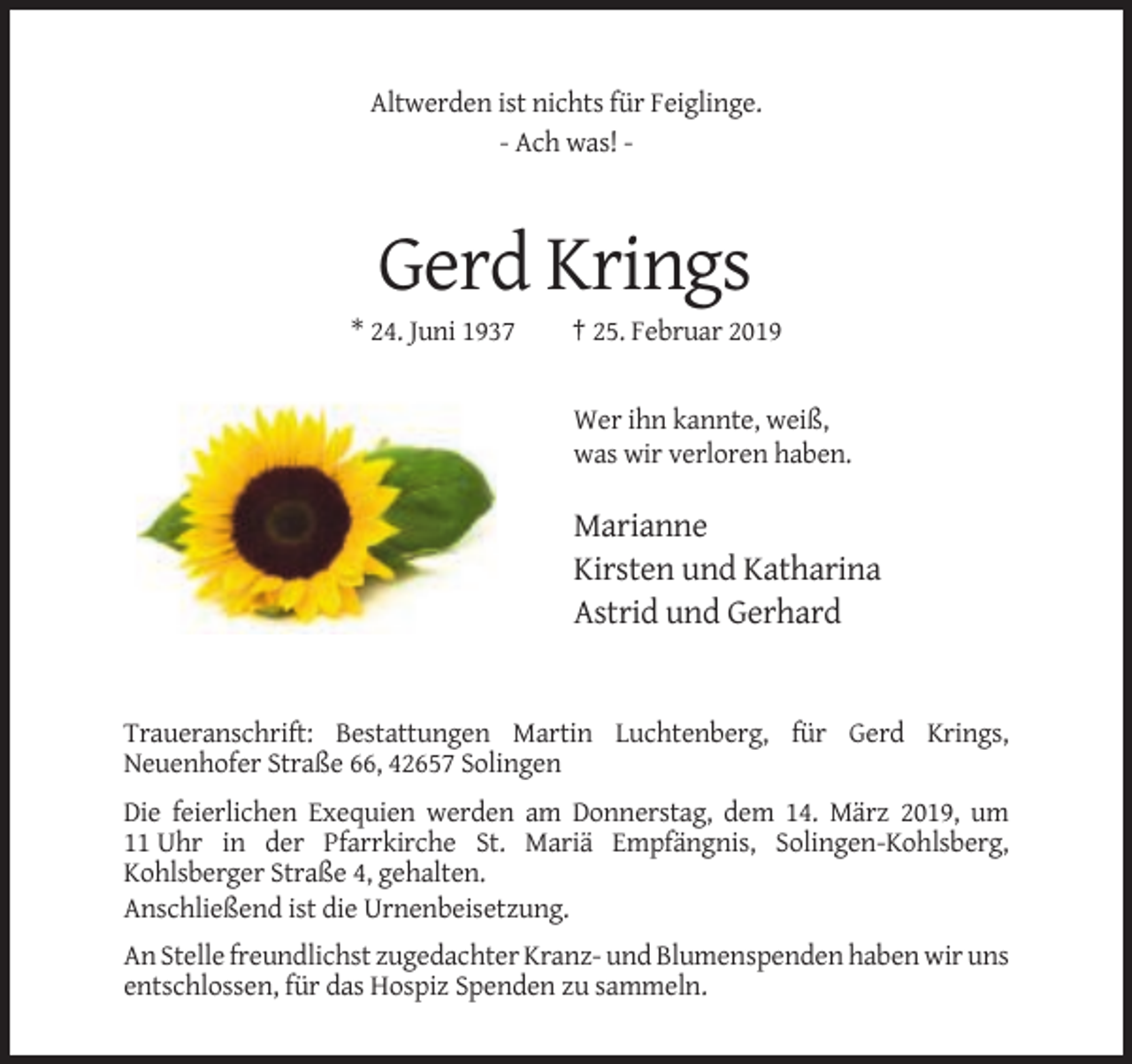 <p>Altwerden ist nichts für Feiglinge.<br />- Ach was! -</p><p>Gerd Krings<br />* 24. Juni 1937</p><p>† 25. Februar 2019</p><p>Wer ihn kannte, weiß,<br />was wir verloren haben.</p><p>Marianne<br />Kirsten und Katharina<br />Astrid und Gerhard</p><p>Traueranschrift: Bestattungen Martin Luchtenberg, für Gerd Krings,<br />Neuenhofer Straße 66, 42657 Solingen<br />Die feierlichen Exequien werden am Donnerstag, dem 14. März 2019, um<br />11 Uhr in der Pfarrkirche St. Mariä Empfängnis, Solingen-Kohlsberg,<br />Kohlsberger Straße 4, gehalten.<br />Anschließend ist die Urnenbeisetzung.<br />An Stelle freundlichst zugedachter Kranz- und Blumenspenden haben wir uns<br />entschlossen, für das Hospiz Spenden zu sammeln.</p>