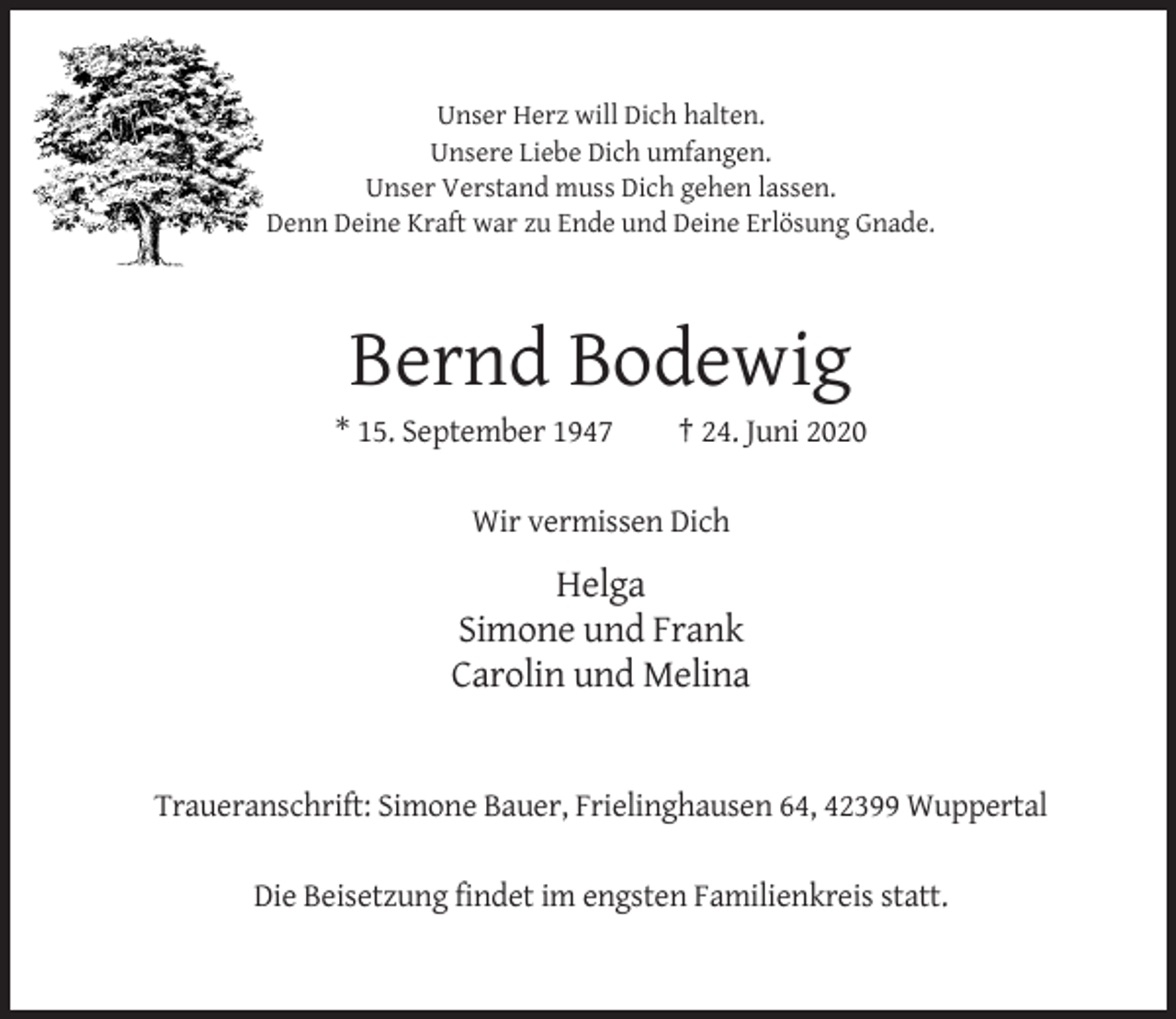 <p>Unser Herz will Dich halten.<br />Unsere Liebe Dich umfangen.<br />Unser Verstand muss Dich gehen lassen.<br />Denn Deine Kraft war zu Ende und Deine Erlösung Gnade.</p><p>Bernd Bodewig<br />* 15. September 1947</p><p>† 24. Juni 2020</p><p>Wir vermissen Dich</p><p>Helga<br />Simone und Frank<br />Carolin und Melina</p><p>Traueranschrift: Simone Bauer, Frielinghausen 64, 42399 Wuppertal<br />Die Beisetzung findet im engsten Familienkreis statt.</p>