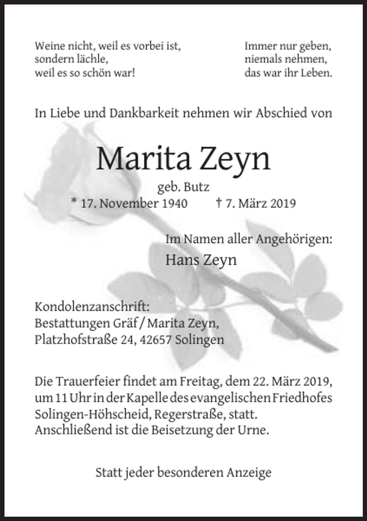 <p>Weine nicht, weil es vorbei ist,<br />sondern lächle,<br />weil es so schön war!</p><p>Immer nur geben,<br />niemals nehmen,<br />das war ihr Leben.</p><p>In Liebe und Dankbarkeit nehmen wir Abschied von</p><p>Marita Zeyn<br />geb. Butz<br />* 17. November 1940<br />† 7. März 2019<br />Im Namen aller Angehörigen:</p><p>Hans Zeyn<br />Kondolenzanschrift:<br />Bestattungen Gräf / Marita Zeyn,<br />Platzhofstraße 24, 42657 Solingen</p><p>Die Trauerfeier findet am Freitag, dem 22. März 2019,<br />um 11 Uhr in der Kapelle des evangelischen Friedhofes<br />Solingen-Höhscheid, Regerstraße, statt.<br />Anschließend ist die Beisetzung der Urne.</p><p>Statt jeder besonderen Anzeige</p>